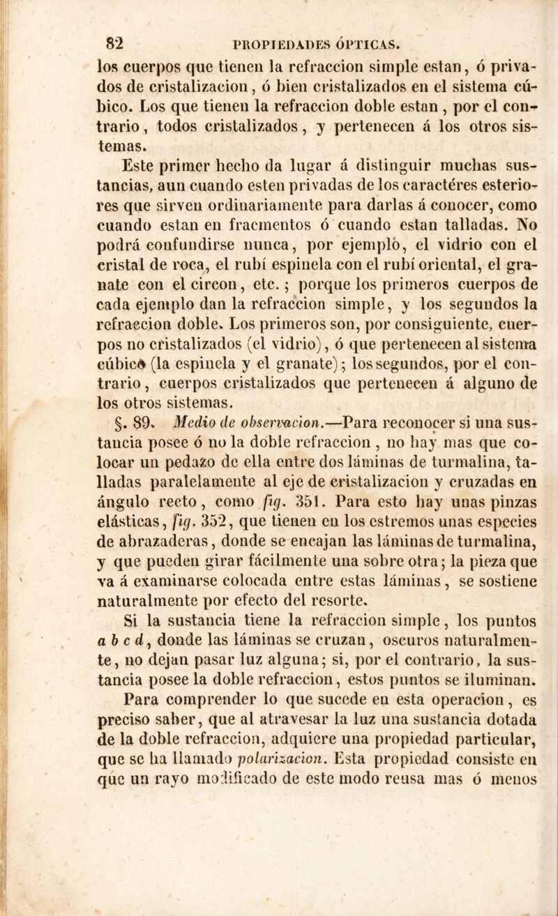 los cuerpos que tienen la refracción simple están, ó priva- dos de cristalización, ó bien cristalizados en el sistema cú- bico. Los que tienen la refracción doble están , por el con- trario , todos cristalizados, y pertenecen á los otros sis- temas. Este primer hecho da lugar á distinguir muchas sus- tancias, aun cuando esten privadas de los caracteres esterio- res que sirven ordinariamente para darlas á conocer, como cuando están en fracmentos ó cuando están talladas. No podrá confundirse nunca, por ejemplo, el vidrio con el cristal de roca, el rubí espinela con el rubí oriental, el gra- nate con el circón, etc.; porque los primeros cuerpos de cada ejemplo dan la refracción simple, y los segundos la refracción doble. Los primeros son, por consiguiente, cuer- pos no cristalizados (el vidrio), ó que pertenecen al sistema cúbica (la espinela y el granate); los segundos, por el con- trario , cuerpos cristalizados que pertenecen á alguno de los otros sistemas. §. 89. Medio de observación.—Para reconocer si una sus- tancia posee ó no la doble refracción , no hay mas que co- locar un pedazo de ella entre dos láminas de turmalina, ta- lladas paralelamente al eje de cristalización y cruzadas en ángulo recto, como fig. 351. Para esto hay unas pinzas elásticas, fig. 352, que tienen en los estreñios unas especies de abrazaderas, donde se encajan las láminas de turmalina, y que pueden girar fácilmente una sobre otra 5 la pieza que va á examinarse colocada entre estas láminas, se sostiene naturalmente por efecto del resorte. Si la sustancia tiene la refracción simple, los puntos a b c d, donde las láminas se cruzan, oscuros naturalmen- te, no dejan pasar luz alguna; si, por el contrario, la sus- tancia posee la doble refracción, estos puntos se iluminan. Para comprender lo que sucede en esta operación, es preciso saber, que al atravesar la luz una sustancia dotada de la doble refracción, adquiere una propiedad particular, que se lia llamado polarización. Esta propiedad consiste en que un rayo modificado de este modo reusa mas ó menos