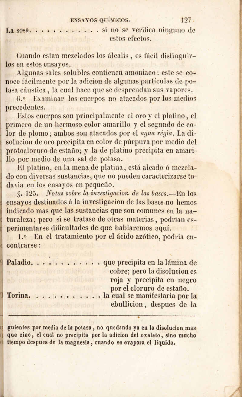 La sosa si no se verifica ninguno de estos efectos. \ : r' 4 • * . ' - • :• ’ ’ - * Cuando están mezclados los álcalis , es fácil distinguir- los en estos ensayos. Algunas sales solubles contienen amoniaco : este se co- noce fácilmente por la adición de algunas partículas de po- tasa cáustica, la cual hace que se desprendan sus vapores. 6.° Examinar los cuerpos no atacados por los medios precedentes. Estos cuerpos son principalmente el oro y el platino, el primero de un hermoso color amarillo y el segundo de co- lor de plomo; ambos son atacados por el agua regia. La di- solución de oro precipita en color de púrpura por medio del protocloruro de estaño; y la de platino precipita en amari- llo por medio de una sal de potasa. El platino, en la mena de platina, está aleado ó mezcla- do con diversas sustancias, que no pueden caracterizarse to- ¡ davia en los ensayos en pequeño. §. 125. Notas sobre la investigación de las bases.—En los ensayos destinados á la investigación de las bases no liemos indicado mas que las sustancias que son comunes en la na- í turaleza; pero si se tratase de otras materias, podrían es- perimentarse dificultades de que hablaremos aquí. l.° En el tratamiento por el ácido azótico, podría en- contrarse : que precipita en la lámina de cobre; pero la disolución es roja y precipita en negro por el cloruro de estaño, la cual se manifestaría por la ebullición, después de la guíenles por medio de la potasa, no quedando ya en la disolución mas que zinc, el cual no precipita por la adición del oxalato, sino mucho tiempo después de la magnesia, cuando se evapora el líquido. 1 Paladio I Torina. —