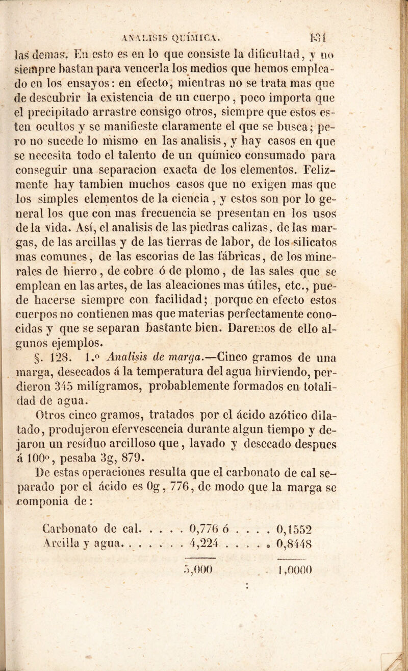 las' demás. En esto es en lo que consiste la dificultad, y no siempre bastan para vencerla los medios que liemos emplea- do en los ensayos: en efecto, mientras no se trata mas que de descubrir la existencia de un cuerpo, poco importa que el precipitado arrastre consigo otros, siempre que estos es- ten ocultos y se manifieste claramente el que se busca; pe- ro no sucede lo mismo en las análisis, y hay casos en que se necesita todo el talento de un químico consumado para conseguir una separación exacta de los elementos. Feliz- mente hay también muchos casos que no exigen mas que los simples elementos de la ciencia , y estos son por lo ge- neral los que con mas frecuencia se presentan en los usos de la vida. Así, el análisis de las piedras calizas, de las mar- gas, de las arcillas y de las tierras de labor, de los silicatos mas comunes, de las escorias de las fábricas, de los mine- rales de hierro, de cobre ó de plomo, de las sales que se emplean en las artes, de las aleaciones mas útiles, etc., pue- de hacerse siempre con facilidad; porque en efecto estos cuerpos no contienen mas que materias perfectamente cono- cidas y que se separan bastante bien. Daremos de ello al- gunos ejemplos. §. 128. l.° Análisis de marga.—Cinco gramos de una marga, desecados á la temperatura del agua hirviendo, per- dieron 345 miligramos, probablemente formados en totali- dad de agua. Otros cinco gramos, tratados por el ácido azótico dila- tado, produjeron efervescencia durante algún tiempo y de- jaron un residuo arcilloso que, lavado y desecado después á 100°, pesaba 3g, 879. De estas operaciones resulta que el carbonato de cal se- parado por el ácido es Og, 776, de modo que la marga se componia de: Carbonato de cal 0,776 ó .... 0,1552 Arcilla y agua 4,224 . . . . . 0,8448