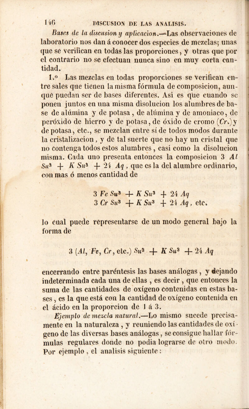 Bases de la discusión y aplicación.-^Las observaciones de laboratorio nos dan á conocer dos especies de mezclas; unas que se veriíican en todas las proporciones) y otras que por el contrario no se efectúan nunca sino en muy corta can- tidad. l.« Las mezclas en todas proporciones se verifican en- tre sales que tienen La misma fórmula de composición, aun- que puedan ser de bases diferentes. Asi es que cuando se ponen juntos en una misma disolución los alumbres de ba- se de alúmina y de potasa , de alúmina y de amoniaco, de peróxido de hierro y de potasa, de óxido de cromo (CV-.)y de potasa, etc., se mezclan entre side todos modos durante la cristalización, y de tal suerte que no hay un cristal que no Contenga todos estos alumbres , casi como la disolución misma. Cada uno presenta entonces la composición 3 Al Su* + K Su* 4- 24 Aq , que es la del alumbre ordinario, con mas ó menos cantidad de 3 Fe Su* 4- K Su* + 24 Aq 3 Cr Su* +KSu* + 24 Aq, etc, lo cual puede representarse de un modo general bajo la forma de 3 (A/, Fe, Cr, etc.) Su* -f- K Su3 4“ 24 Aq encerrando entre paréntesis las bases análogas , y dejando indeterminada cada una de ellas , es decir , que entonces la suma de las cantidades de oxígeno contenidas en estas ba- ses , es la que está con la cantidad de oxígeno contenida en el ácido en la proporción de 1 á 3. Ejemplo de mezcla natural.—Lo mismo sucede precisa- mente en la naturaleza , y reuniendo las cantidades de oxí • geno de las diversas bases análogas, se consigue hallar fór- mulas regulares donde no podia lograrse de otro modo. Por ejemplo , el análisis siguiente :