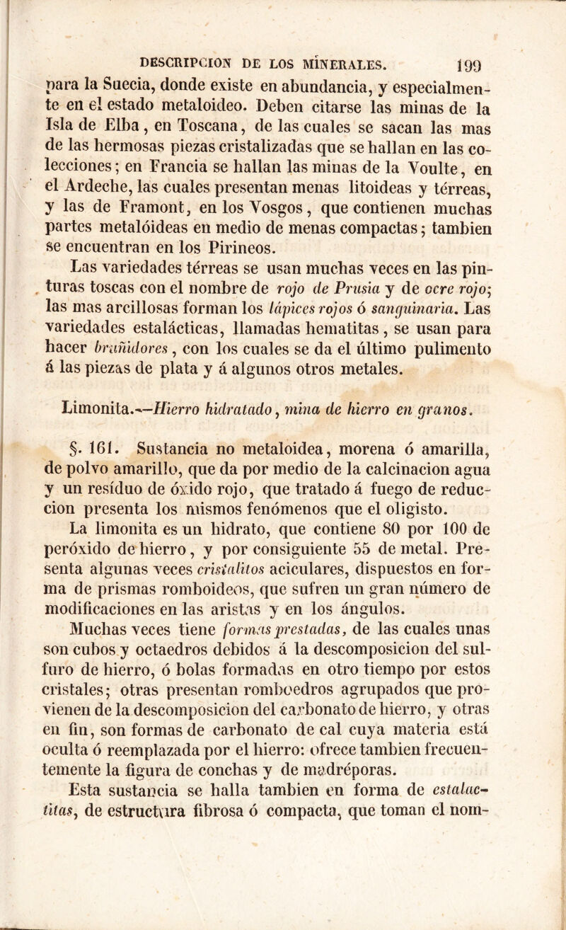 para la Suecia, donde existe en abundancia, y especialmen- te en el estado metaloideo. Deben citarse las minas de la Isla de Elba , en Toscana, de las cuales se sacan las mas de las hermosas piezas cristalizadas que se hallan en las co- lecciones; en Francia se hallan las minas de la Voulte, en el Ardeche, las cuales presentan menas litoideas y terreas, y las de Framont, enlosYosgos, que contienen muchas partes metalóideas en medio de menas compactas; también se encuentran en los Pirineos. Las variedades terreas se usan muchas veces en las pin- turas toscas con el nombre de rojo de Prusia y de ocre rojo; las mas arcillosas forman los lápices rojos ó sanguinaria. Las variedades estalácticas, llamadas hematitas, se usan para hacer bruñidores, con los cuales se da el último pulimento á las piezas de plata y á algunos otros metales. Limonita.^—Hierro hidratado, mina de hierro en granos. §. 161. Sustancia no metaloidea, morena ó amarilla, de polvo amarillo, que da por medio de la calcinación agua y un residuo de óxido rojo, que tratado á fuego de reduc- ción presenta los mismos fenómenos que el oligisto. La limonita es un hidrato, que contiene 80 por 100 de peróxido de hierro, y por consiguiente 55 de metal. Pre- senta algunas veces crisialitos aciculares, dispuestos en for- ma de prismas romboideos, que sufren un gran número de modificaciones en las aristas y en los ángulos. Muchas veces tiene formas prestadas, de las cuales unas son cubos y octaedros debidos á la descomposición del sul- furo de hierro, ó bolas formadas en otro tiempo por estos cristales; otras presentan romboedros agrupados que pro- vienen de la descomposición del carbonato de hierro, y otras en fin, son formas de carbonato de cal cuya materia está oculta ó reemplazada por el hierro: ofrece también frecuen- temente la figura de conchas y de madréporas. Esta sustancia se halla también en forma de estalac- titas, de estructura fibrosa ó compacta, que toman el nom-