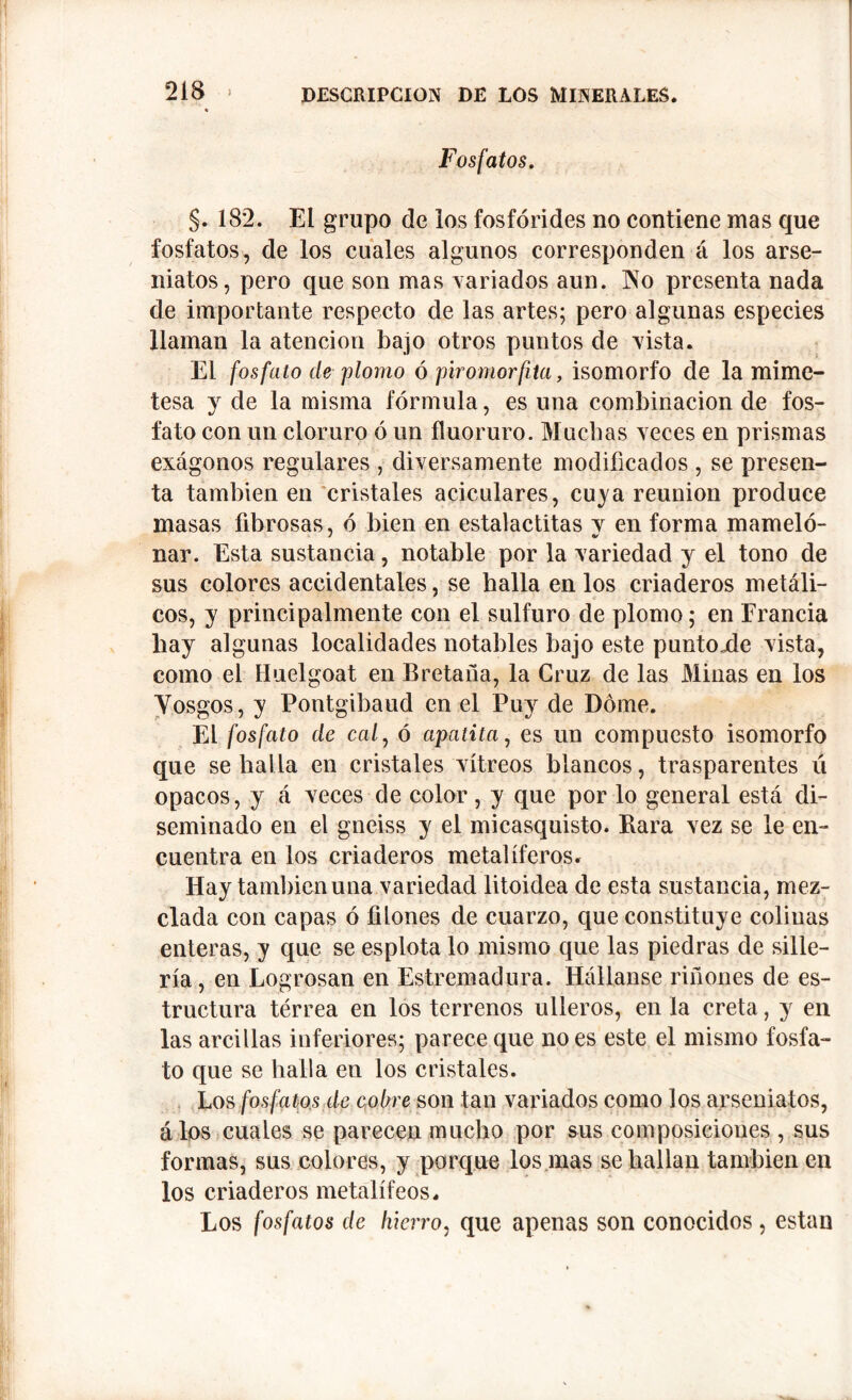 2 IS Fosfatos. §. 182. El grupo de los fosfórides no contiene mas que fosfatos, de los cuales algunos corresponden á los arse- niatos, pero que son mas variados aun. No presenta nada de importante respecto de las artes; pero algunas especies llaman la atención bajo otros puntos de vista. El fosfato ele plomo ó piro morfita, isomorfo de la mime- tesa y de la misma fórmula, es una combinación de fos- fato con un cloruro ó un fluoruro. Muchas veces en prismas exágonos regulares , diversamente modificados , se presen- ta también en cristales aciculares, cuya reunion produce masas fibrosas, ó bien en estalactitas y en forma mámelo- nar. Esta sustancia, notable por la variedad y el tono de sus colores accidentales, se halla en los criaderos metáli- cos, y principalmente con el sulfuro de plomo; en Francia hay algunas localidades notables bajo este puntode vista, como el Huelgoat en Bretaña, la Cruz de las Minas en los Yosgos, y Pontgibaud en el Puy de Dome. El fosfato de cal, ó apatita, es un compuesto isomorfo que se halla en cristales vitreos blancos, trasparentes ú opacos, y á veces de color, y que por lo general está di- seminado en el gneiss y el micasquisto. Rara vez se le en- cuentra en los criaderos metalíferos. Hay también una variedad litoidea de esta sustancia, mez- clada con capas ó filones de cuarzo, que constituye colinas enteras, y que se esplota lo mismo que las piedras de sille- ría, en Logrosan en Estremadura. lláílanse riñones de es- tructura térrea en los terrenos ulleros, en la creta, y en las arcillas inferiores; parece que no es este el mismo fosfa- to que se halla en los cristales. Los fosfatos de cobre son tan variados como los arseniatos, álos cuales se parecen mucho por sus composiciones , sus formas, sus colores, y porque los mas se hallan también en los criaderos metalífeos. Los fosfatos de hierro, que apenas son conocidos , están