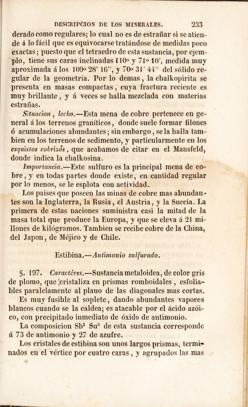 derado como regulares; lo cual no es de estrañar si se atien- de á lo fácil que es equivocarse tratándose de medidas poco exactas; puesto que el tetraedro de esta sustancia, por ejem- plo, tiene sus caras inclinadas 110° y 71° 10’, medida muy aproximada á los 109° 28’ 16*', y 70° 31’ 44 del sólido re- gular de la geometría. Por lo demas, la chalkopirita se presenta en masas compactas, cuya fractura reciente es muy brillante, y á veces se halla mezclada con materias estradas. Situación, lecho.—Esta mena de cobre pertenece en ge- neral á los terrenos graníticos, donde suele formar filones ó acumulaciones abundantes; sin embargo, se la halla tam- bién en los terrenos de sedimento, y particularmente en los esquistos cobrizos, que acabamos de citar en el Mansfeld, donde indica la chalkosina. Importancia.—Este sulfuro es la principal mena de co- bre, y en todas partes donde existe, en cantidad regular por lo menos, se le esplota con actividad. Los paises que poseen las minas de cobre mas abundan- tes son la Inglaterra, la Rusia, el Austria, y la Suecia. La primera de estas naciones suministra casi la mitad de la masa total que produce la Europa, y que se eleva á 21 mi- llones de kilogramos. También se recibe cobre de la Ghina, del Japón, de Méjico y de Chile. Estibina.—Antimonio sulfurado. §. 197. Caracteres.—Sustancia metaloidea, de color gris de plomo, que ¡cristaliza en prismas romboidales , esfolia- bles paralelamente al plano de las diagonales mas cortas. Es muy fusible al soplete, dando abundantes vapores blancos cuando se la caldea; es atacable por el ácido azoi- co, con precipitado inmediato de óxido de antimonio. La composición Sb2 Su3 de esta sustancia corresponde á 73 de antimonio y 27 de azufre. Los cristales de estibina son unos largos prismas, termi- nados en el vértice por cuatro caras, y agrupados las mas