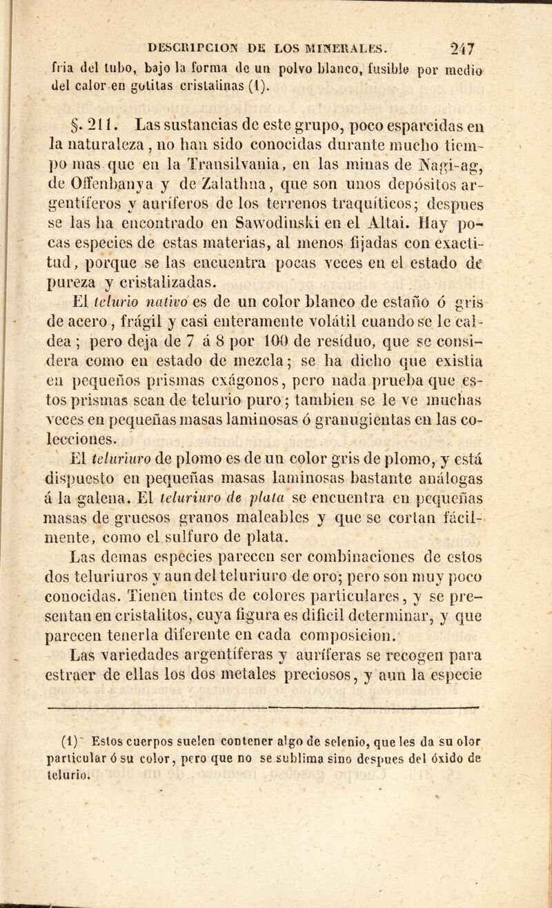 fría del tubo, bajo la forma de un polvo blanco, fusible por medio del calor en gotitas cristalinas (1). §. 2 í í. Las sustancias de este grupo, poco esparcidas en la naturaleza , no han sido conocidas durante mucho tiem- po mas que en la Transiivania, en las minas de Nagi-ag, de Oífenbanya y de Zalathna, que son unos depósitos ar- gentíferos y auríferos de los terrenos traquíticos; después se las ha encontrado en Sawodinski en el Altai. Hay po- cas especies de estas materias, al menos fijadas con exacti- tud, porque se las encuentra pocas veces en el estado de pureza y cristalizadas. El telurio nativo es de un color blanco de estaño ó gris de acero, frágil y casi enteramente volátil cuando se le cal- dea ; pero deja de 7 á 8 por 100 de residuo, que se consi- dera como en estado de mezcla; se ha dicho que existia en pequeños prismas exágonos, pero nada prueba que es- tos prismas sean de telurio puro; también se le ve muchas veces en pequeñas masas laminosas ó granugientas en las co- lecciones. El teluriuro de plomo es de un color gris de plomo, y está dispuesto en pequeñas masas laminosas bastante análogas á la galena. El teluriuro de plata se encuentra en pequeñas masas de gruesos granos maleables y que se cortan fácil- mente, como el sulfuro de plata. Las demas especies parecen ser combinaciones de estos dos teluriuros y aun del teluriuro de oro; pero son muy poco conocidas. Tienen tintes de colores particulares, y se pre- sentan en cristalitos, cuya figura es difícil determinar, y que parecen tenerla diferente en cada composición. Las variedades argentíferas y auríferas se recogen para estracr de ellas los dos metales preciosos, y aun la especie (1)' Estos cuerpos suelen contener algo de selenio, que les da su olor particular ó su color, pero que no se sublima sino despues del óxido de telurio.