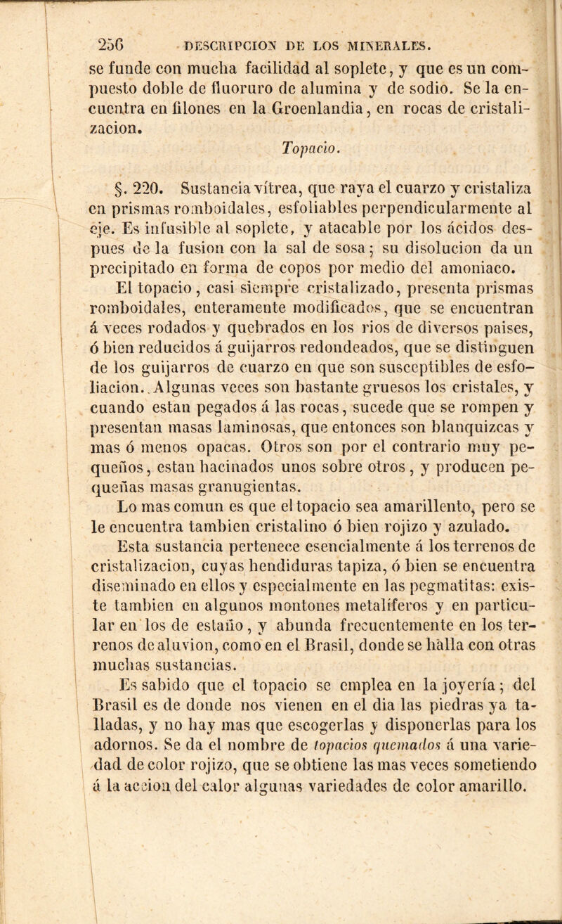 se funde con mucha facilidad al soplete, y que es un com- puesto doble de fluoruro de alumina y de sodio. Se la en- cuentra en Alones en la Groenlandia, en rocas de cristali- zación. Topacio. §. 220. Sustancia vitrea, que raya el cuarzo y cristaliza en prismas romboidales, esfoliablcs perpendicularmente al eje. Es infusible al soplete, y atacable por los ácidos des- pués de la fusion con la sal de sosa; su disolución da un precipitado en forma de copos por medio del amoniaco. El topacio , casi siempre cristalizado, presenta prismas romboidales, enteramente modificados, que se encuentran á veces rodados y quebrados en los rios de diversos paises, ó bien reducidos á guijarros redondeados, que se distinguen de los guijarros de cuarzo en que son susceptibles de esfo- liacion.. Algunas veces son bastante gruesos los cristales, y cuando están pegados á las rocas, sucede que se rompen y presentan masas laminosas, que entonces son blanquizcas y mas ó menos opacas. Otros son por el contrario muy pe- queños, están hacinados unos sobre otros , y producen pe- queñas masas granugientas. Lo mas común es que el topacio sea amarillento, pero se le encuentra también cristalino ó bien rojizo y azulado. Esta sustancia pertenece esencialmente á los terrenos de cristalización, cuyas hendiduras tapiza, ó bien se encuentra diseminado en ellos y especialmente en las pegmatitas: exis- te también en algunos montones metalíferos y en particu- lar en los de estaño, y abunda frecuentemente en los ter- renos de aluvión, como en el Brasil, donde se halla con otras muchas sustancias. Es sabido que el topacio se emplea en la joyería; del Brasil es de donde nos vienen en el dia las piedras ya ta- lladas, y no hay mas que escogerlas y disponerlas para los adornos. Se da el nombre de topacios quemados á una varie- dad de color rojizo, que se obtiene las mas veces sometiendo á la acción del calor algunas variedades de color amarillo. I