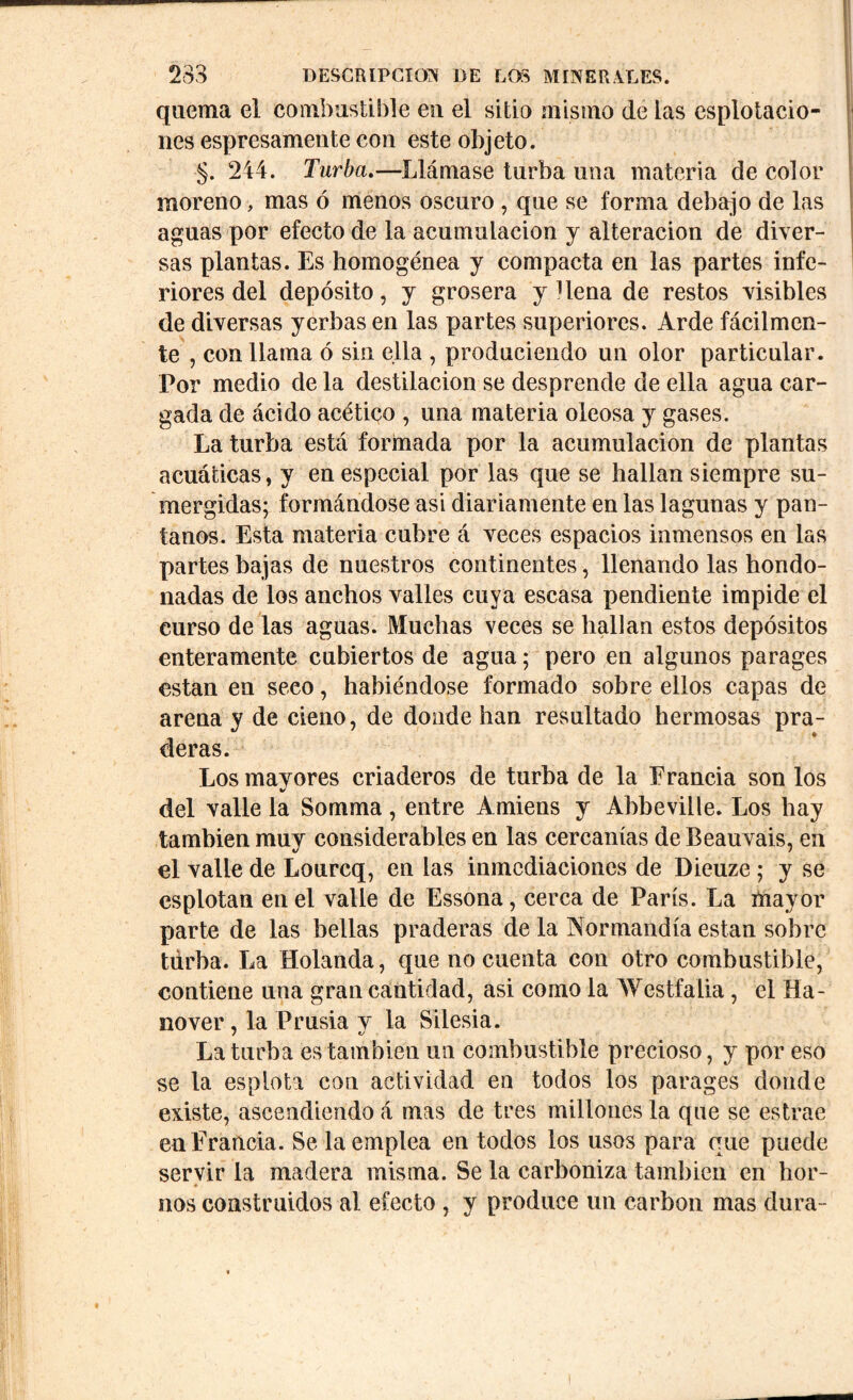 quema el combustible en el sitio mismo de las esputacio- nes espresamente con este objeto. §. 244. Turba.—Llámase turba una materia de color moreno, mas ó menos oscuro , que se forma debajo de las aguas por efecto de la acumulación y alteración de diver- sas plantas. Es homogénea y compacta en las partes infe- riores del depósito, y grosera y Hena de restos visibles de diversas yerbas en las partes superiores. Arde fácilmen- te , con llama ó sin ella , produciendo un olor particular. Por medio de la destilación se desprende de ella agua car- gada de ácido acético , una materia oleosa y gases. La turba está formada por la acumulación de plantas acuáticas, y en especial por las que se hallan siempre su- mergidas; formándose asi diariamente en las lagunas y pan- tanos. Esta materia cubre á veces espacios inmensos en las partes bajas de nuestros continentes, llenando las hondo- nadas de los anchos valles cuya escasa pendiente impide el curso de las aguas. Muchas veces se hallan estos depósitos enteramente cubiertos de agua; pero en algunos parages están en seco, habiéndose formado sobre ellos capas de arena y de cieno, de donde han resultado hermosas pra- deras. Los mayores criaderos de turba de la Francia son los del valle la Somma, entre Amiens y Abbeville. Los hay también muy considerables en las cercanías de Beauvais, en el valle de Lourcq, en las inmediaciones de Dieuze; y se esplotan en el valle de Essona, cerca de París. La mayor parte de las bellas praderas de la Normandía están sobre turba. La Holanda, que no cuenta con otro combustible, contiene una gran cantidad, asi como la Westfalia, el Ha- nover , la Prlisia v la Silesia. La turba es también un combustible precioso, y por eso se la esplota con actividad en todos los parages donde existe, ascendiendo á mas de tres millones la que se estrae en Francia. Se la emplea en todos los usos para que puede servir la madera misma. Se la carboniza también en hor- * nos construidos al efecto , y produce un carbón mas dura-