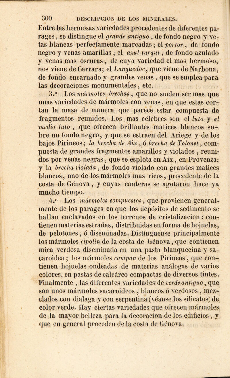 Entre las hermosas variedades procedentes de diferentes pa- rages , se distingue el grande antiguo , de fondo negro y ve- tas blancas perfectamente marcadas ; el por tor , de fondo negro y venas amarillas ; el azul turquí, de fondo azulado y venas mas oscuras, de cuya variedad el mas hermoso, nos viene de Carrara; el Languedoc, que viene de Narbona, de fondo encarnado y grandes venas, que se emplea para las decoraciones monumentales, etc. 3. ° Los mármoles brechas, que no suelen ser mas que unas variedades de mármoles con venas, en que estas cor- tan la masa de manera que parece estar compuesta de fragmentos reunidos. Los mas célebres son el luto y el medio luto , que ofrecen brillantes matices blancos so- bre un fondo negro, y que se estraen del Ariege y de los bajos Pirineos; la brecha de Aix , ó brecha de Tolonet, com- puesta de grandes fragmentos amarillos y violados , reuni- dos por venas negras, que se esplota en Aix, en Provenza; y la brecha violada , de fondo violado con grandes matices blancos, uno de los mármoles mas ricos, procedente de la costa de Genova, y cuyas canteras se agotaron hace ya mucho tiempo. 4. ° Los mármoles compuestos, que provienen general- mente de los parages en que los depósitos de sedimento se hallan enclavados en los terrenos de cristalización: con- tienen materias estrañas, distribuidas en forma de hojuelas, de pelotones, ó diseminadas. Distínguense principalmente los mármoles cipolin de la costa de Génova, que contienen mica verdosa diseminada en una pasta blanquecina y sa- caroidea ; los mármoles campan de los Pirineos , que con- tienen hojuelas ondeadas de materias análogas de varios colores, en pastas de calcáreo compactas de diversos tintes. Finalmente , las diferentes variedades de verde antiguo, que son unos mármoles sacaroideos , blancos ó verdosos , mez- clados con dialaga y con serpentina (véanse los silicatos) de color verde. Hay ciertas variedades que ofrecen mármoles de la mayor belleza para la decoración de los edificios , y que en general proceden de la costa de Génova.