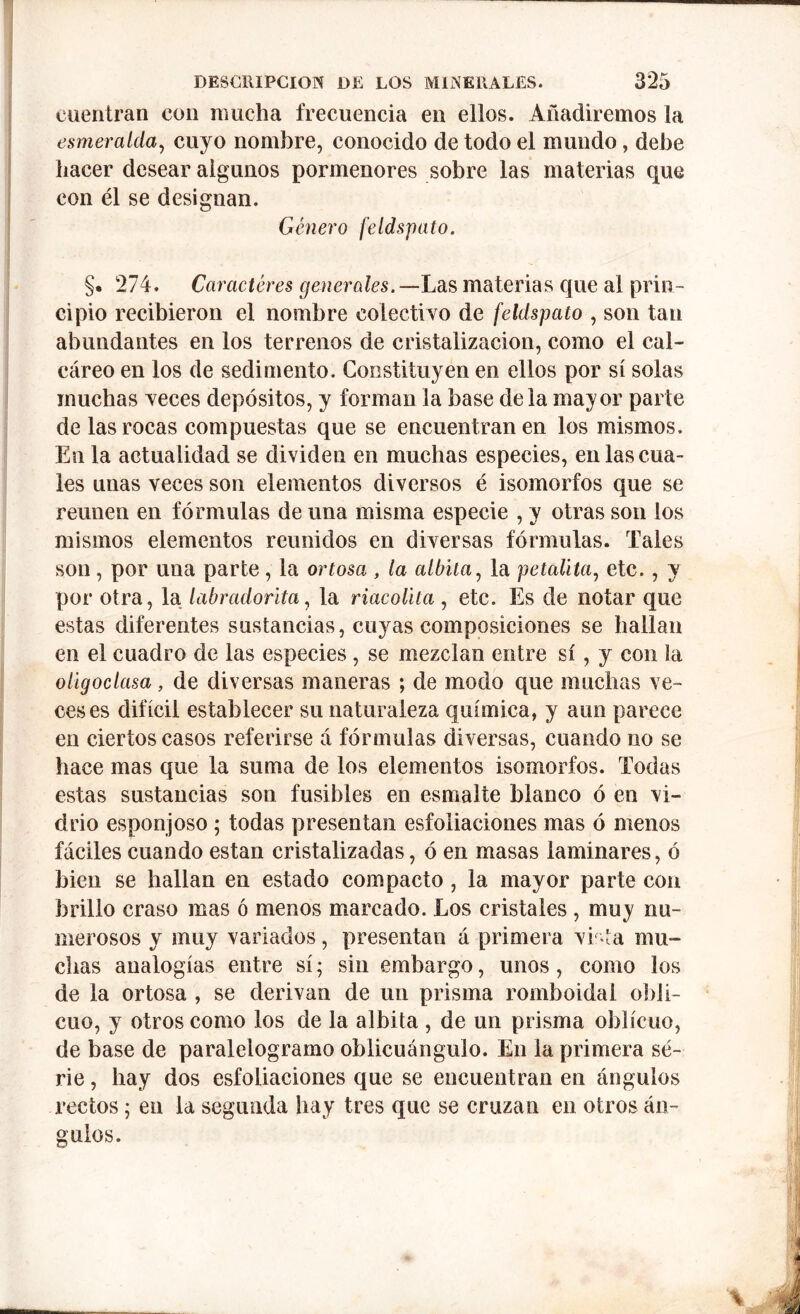 cuentran con mucha frecuencia en ellos. Añadiremos la esmeralda, cuyo nombre, conocido de todo el mundo, debe hacer desear algunos pormenores sobre las materias que con él se designan. Género feldspato. §. 274. Caracteres generales. —Las materias que al prin- cipio recibieron el nombre colectivo de feldspato , son tan abundantes en los terrenos de cristalización, como el cal- cáreo en los de sedimento. Constituyen en ellos por sí solas muchas veces depósitos, y forman la base déla mayor parte de las rocas compuestas que se encuentran en los mismos. En la actualidad se dividen en muchas especies, en las cua- les unas veces son elementos diversos é isomorfos que se reúnen en fórmulas de una misma especie , y otras son los mismos elementos reunidos en diversas fórmulas. Tales son , por una parte , la ortosa , la albita, la petalita, etc., y por otra, la labradorita, la riacolita , etc. Es de notar que estas diferentes sustancias, cuyas composiciones se hallan en el cuadro de las especies, se mezclan entre sí, y con la oligoclasa, de diversas maneras ; de modo que muchas ve- ceses difícil establecer su naturaleza química, y aun parece en ciertos casos referirse á fórmulas diversas, cuando no se hace mas que la suma de los elementos isomorfos. Todas estas sustancias son fusibles en esmalte blanco ó en vi- drio esponjoso ; todas presentan esfoliaciones mas ó menos fáciles cuando están cristalizadas, ó en masas laminares, ó bien se hallan en estado compacto , la mayor parte con brillo craso mas ó menos marcado. Los cristales , muy nu- merosos y muy variados, presentan á primera vista mu- chas analogías entre sí; sin embargo, unos, como los de la ortosa , se derivan de un prisma romboidal obli- cuo, y otros como los de la albita , de un prisma oblicuo, de base de paralelogramo oblicuángulo. En la primera se- rie , hay dos esfoliaciones que se encuentran en ángulos rectos; en la segunda hay tres que se cruzan en otros án- guio».