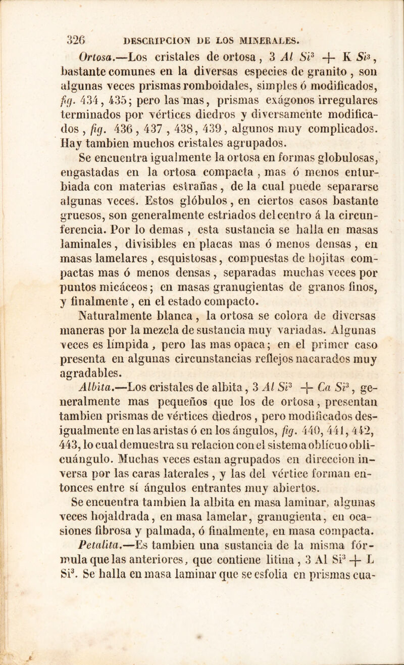 Ortosa.—Los cristales de ortosa , 3 Al Si3 + K Sn, bastante comunes en la diversas especies de granito , son algunas veces prismas romboidales, simples ó modificados, fig. 434, 435; pero las mas, prismas exágonos irregulares terminados por vértices diedros y diversamente modifica- dos , fig. 436,437 , 438, 439, algunos muy complicados. Hay también muchos cristales agrupados. Se encuentra igualmente la ortosa en formas globulosas, engastadas en la ortosa compacta , mas ó menos entur- biada con materias estradas, de la cual puede separarse algunas veces. Estos glóbulos, en ciertos casos bastante gruesos, son generalmente estriados del centro á la circun- ferencia. Por lo demas , esta sustancia se halla en masas lamínales, divisibles en placas mas ó menos densas , en masas lamelares , esquistosas, compuestas de hojitas com- pactas mas ó menos densas , separadas muchas veces por puntos micáceos; en masas granugientas de granos finos, y finalmente , en el estado compacto. Naturalmente blanca, la ortosa se colora de diversas maneras por la mezcla de sustancia muy variadas. Algunas veces es límpida, pero las mas opaca; en el primer caso presenta en algunas circunstancias reflejos nacarados muy agradables. Albita.—-Los cristales de albita , 3 Al Si3 + Ca Si3, ge- neralmente mas pequeños que los de ortosa, presentan también prismas de vértices diedros , pero modificados des- igualmente en las aristas ó en los ángulos, fig. 440, 441, 442, 443, lo cual demuestra su relación con el sistema oblicuo obli- cuángulo. Muchas veces están agrupados en dirección in- versa por las caras laterales , y las del vértice forman en- tonces entre sí ángulos entrantes muy abiertos. Se encuentra también la albita en masa laminar, algunas veces hojaldrada, enmasa lamelar, granugienta, en oca- siones fibrosa y palmada, ó finalmente, en masa compacta. Pe taina.—Es también una sustancia de la misma fór- mula que las anteriores, que contiene litina , 3 Al Si3 -f- L Si3. Se halla enmasa laminar que seesfolia en prismas cua-