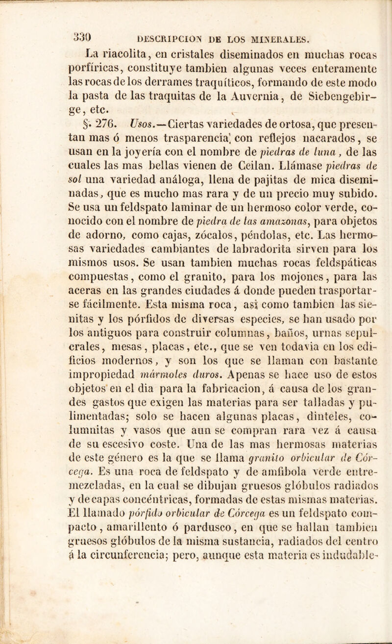 La riacolita, en cristales diseminados en muchas rocas porfíricas, constituye también algunas veces enteramente lasrocasdelos derrames traquíticos, formando de este modo la pasta de las traquitas de la Auvernia, de Siebengebir- ge, etc. §. 276. Usos.—Ciertas variedades de ortosa, que presen- tan mas ó menos trasparencia] con reflejos nacarados, se usan en la joyería con el nombre de piedras de luna, de las cuales las mas bellas vienen de Geilan. Llámase piedras de sol una variedad análoga, llena de pajitas de mica disemi- nadas, que es mucho mas rara y de un precio muy subido. Se usa unfeldspato laminar de un hermoso color verde, co- nocido con el nombre de piedra de las amazonas, para objetos de adorno, como cajas, zócalos, péndolas, etc. Las hermo- sas variedades cambiantes de labradorita sirven para los mismos usos. Se usan también muchas rocas feldspáticas compuestas, como el granito, para los mojones, para las aceras en las grandes ciudades á donde pueden trasportar- se fácilmente. Esta misma roca, asi como también las sie- nitas y los pórfidos de diversas especies, se han usado por los antiguos para construir columnas, baños, urnas sepul- crales, mesas, placas, etc., que se ven todavia en los edi- ficios modernos, y son los que se llaman con bastante impropiedad mármoles duros. Apenas se hace uso de estos objetos en el dia para la fabricación, á causa de los gran- des gastos que exigen las materias para ser talladas y pu- limentadas; solo se hacen algunas placas, dinteles, eo~ lumnitas y vasos que aun se compran rara vez á causa de su escesivo coste. Una de las mas hermosas materias de este género es la que se llama granito orbicular de Cór- cega. Es una roca de feldspato y de amfibola verde entre- mezcladas, en la cual se dibujan gruesos glóbulos radiados y decapas concéntricas, formadas de estas mismas materias. El llamado pórfido orbicular de Córcega es un feldspato com- pacto , amarillento ó pardusco, en que se hallan también gruesos glóbulos de la misma sustancia, radiados del centro á la circunferencia; pero, aunque esta materia es indudable-