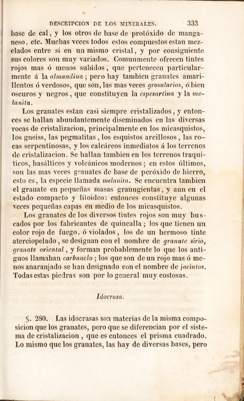base de cal, y los otros de base de protóxido de manga- neso, etc. Muchas veces todos estos compuestos están mez- clados entre sí en un mismo cristal, y por consiguiente sus colores son muy variados. Comunmente ofrecen tintes rojos mas ó menos subidos, que pertenecen particular- mente á la almandina ; pero hay también granates amari- llentos ó verdosos, que son, las mas veces grosularios, ó bien oscuros y negros , que constituyen la espesar lina y la me- lanita. Los granates están casi siempre cristalizados, y enton- ces se hallan abundantemente diseminados en las diversas rocas de cristalización, principalmente en los micasquistos, los gneiss, las pegmatitas , los esquistos arcillosos, las ro- cas serpentinosas, y los calcáreos inmediatos á los terrenos de cristalización. Se hallan también en los terrenos traquí- ticos, basálticos y volcánicos modernos; en estos últimos, son las mas veces granates de base de peróxido de hierro, esto es, la especie llamada melanita. Se encuentra también el granate en pequeñas masas granugientas, y aun en el estado compacto y litoideo: entonces constituye algunas veces pequeñas capas en medio de los micasquistos. Los granates de los diversos tintes rojos son muy bus- cados por los fabricantes de quincalla ; los que tienen un color rojo de fuego, ó violados, los de un hermoso tinte aterciopelado , se designan con el nombre de granate sirio, granate oriental, y forman probablemente lo que los anti- guos llamaban carbunclo ; los que son de un rojo mas ó me- nos anaranjado se han designado con el nombre de jacintos. Todas estas piedras son por lo general muy costosas. Idoerasa. t §. 280. Las idoerasas son materias de la misma compo- sición que los granates, pero que se diferencian por el siste- ma de cristalización , que es entonces el prisma cuadrado. Lo mismo que los granates, las hay de diversas bases, pero