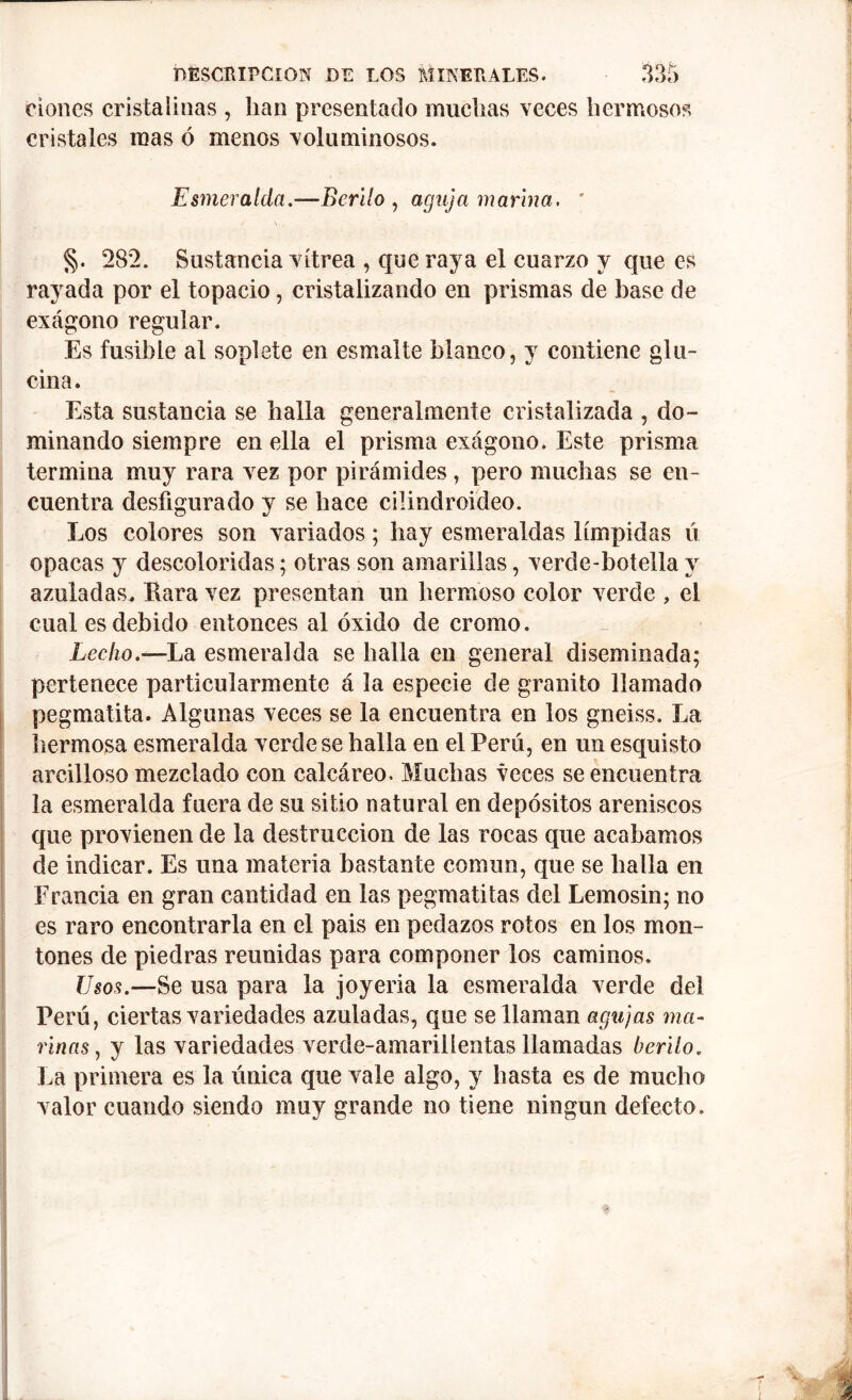 dones cristalinas , han presentado muchas veces hermosos cristales mas ó menos voluminosos. Esmeralda.—Berilo , aguja marina. * \ . • §. 282. Sustancia vitrea , que raja el cuarzo y que es rayada por el topacio, cristalizando en prismas de base de exágono regular. Es fusible al soplete en esmalte blanco, y contiene glu- cina. Esta sustancia se halla generalmente cristalizada , do- minando siempre en ella el prisma exágono. Este prisma termina muy rara vez por pirámides, pero muchas se en- cuentra desfigurado y se hace cüindroideo. Los colores son variados; hay esmeraldas límpidas ú opacas y descoloridas; otras son amarillas, verde-botella y azuladas. Rara vez presentan un hermoso color verde , el cual es debido entonces al óxido de cromo. Lecho.—La esmeralda se halla en general diseminada; pertenece particularmente á la especie de granito llamado pegmatita. Algunas veces se la encuentra en los gneiss. La hermosa esmeralda verde se halla en el Perú, en un esquisto arcilloso mezclado con calcáreo. Muchas veces se encuentra la esmeralda fuera de su sitio natural en depósitos areniscos que provienen de la destrucción de las rocas que acabamos de indicar. Es una materia bastante común, que se halla en Francia en gran cantidad en las pegmatitas del Lemosin; no es raro encontrarla en el pais en pedazos rotos en los mon- tones de piedras reunidas para componer los caminos. Usos.—Se usa para la joyería la esmeralda verde del Perú, ciertas variedades azuladas, que se llaman agujas ma- rinas, y las variedades verde-amarillentas llamadas berilo. La primera es la única que vale algo, y hasta es de mucho valor cuando siendo muy grande no tiene ningún defecto.