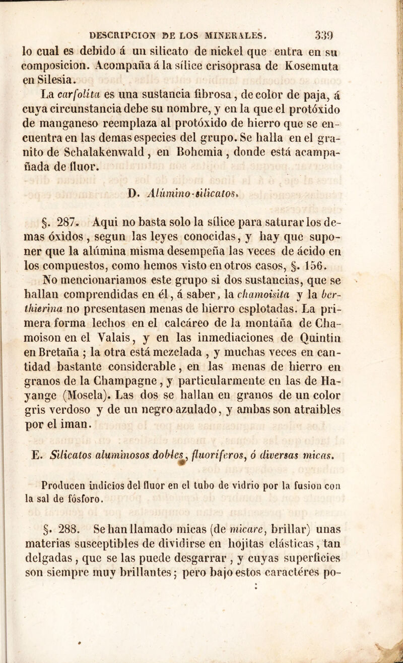 lo cual es debido á un silicato de nickel que entra en su composición. Acompaña á la sílice crisoprasa de Kosemuta en Silesia. La carfolíta es una sustancia fibrosa, de color de paja, á cuya circunstancia debe su nombre, y en la que el protóxido de manganeso reemplaza al protóxido de hierro que se en- cuentra en las demas especies del grupo. Se halla en el gra- nito de Schalakenwald , en Bohemia , donde está acompa- ñada de flúor. D. Alumino-silicatos, §. 287. Aqui no basta solo la sílice para saturar los de- mas óxidos , según las leyes conocidas, y hay que supo- ner que la alúmina misma desempeña las veces de ácido en los compuestos, como hemos visto en otros casos, §. 156. No mencionaríamos este grupo si dos sustancias, que se hallan comprendidas en él, á saber, la chamoisita y la bcr- thierina no presentasen menas de hierro esplotadas. La pri- mera forma lechos en el calcáreo de la montaña de Cha- moison en el Yalais, y en las inmediaciones de Quintia en Bretaña ; la otra está mezclada , y muchas veces en can- tidad bastante considerable, en las menas de hierro en granos de la Champagne , y particularmente en las de Ha- yange (Mosela). Las dos se hallan en granos de un color gris verdoso y de un negro azulado, y ambas son atraibles por el imán. E. Silicatos aluminosos dobles*, fluoríferos, ó diversas micas. Producen indicios del flúor en el tubo de vidrio por la fusion con la sal de fósforo. §. 288. Se han llamado micas (de micare, brillar) unas materias susceptibles de dividirse en liojitas clásticas, tan delgadas , que se las puede desgarrar , y cuyas superficies son siempre muy brillantes 5 pero bajo estos caracteres po-