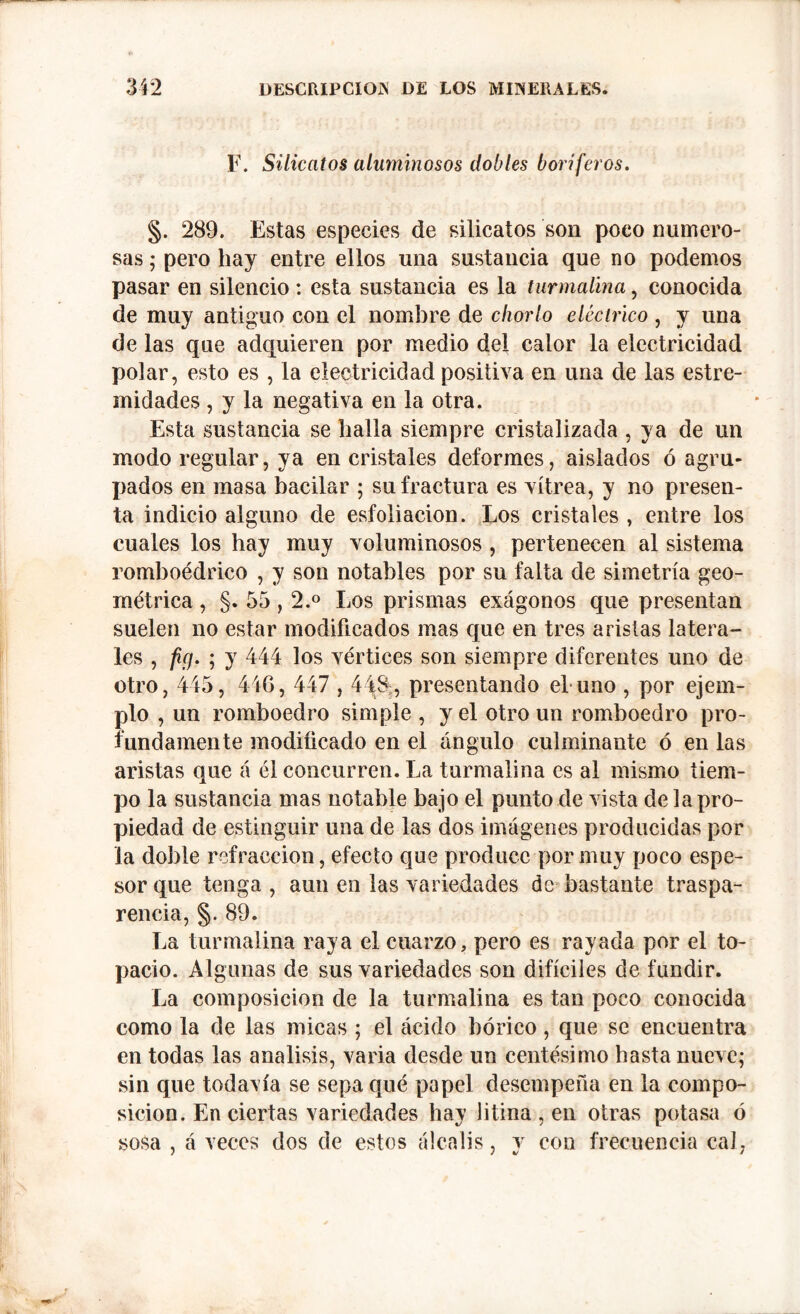 F. Silicatos aluminosos dobles boriferos. §. 289. Estas especies de silicatos son poco numero- sas ; pero hay entre ellos una sustancia que no podemos pasar en silencio : esta sustancia es la turmalina, conocida de muy antiguo con el nombre de chorlo eléctrico , y una de las que adquieren por medio del calor la electricidad polar, esto es , la electricidad positiva en una de las estre- midades , y la negativa en la otra. Esta sustancia se halla siempre cristalizada , ya de un modo regular, ya en cristales deformes, aislados ó agru- pados en masa bacilar ; su fractura es vitrea, y no presen- ta indicio alguno de esfoliacion. Los cristales , entre los cuales los hay muy voluminosos , pertenecen al sistema romboédrico , y son notables por su falta de simetría geo- métrica , §. 55,2.° Los prismas exágonos que presentan suelen no estar modificados mas que en tres aristas latera- les , fig. ; y 444 los vértices son siempre diferentes uno de otro, 445, 446, 447,448, presentando el uno , por ejem- plo , un romboedro simple , y el otro un romboedro pro- fundamente modificado en el ángulo culminante ó en las aristas que á él concurren. La turmalina es al mismo tiem- po la sustancia mas notable bajo el punto de vista de la pro- piedad de estinguir una de las dos imágenes producidas por la doble refracción, efecto que produce por muy poco espe- sor que tenga , aun en las variedades de bastante traspa- rencia, §. 89. La turmalina raya el cuarzo, pero es rayada por el to- pacio. Algunas de sus variedades son difíciles de fundir. La composición de la turmalina es tan poco conocida como la de las micas ; el ácido bórico, que se encuentra en todas las análisis, varia desde un centésimo hasta nueve; sin que todavía se sepa qué papel desempeña en la compo- sición. En ciertas variedades hay litina, en otras potasa ó sosa , á veces dos de estos álcalis, y con frecuencia cal,