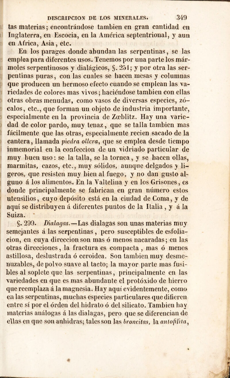 tas materias; encontrándose también en gran cantidad en Inglaterra, en Escocia, en la América septentrional, y aun en Africa, Asia, etc. En los parages donde abundan las serpentinas, se las emplea para diferentes usos. Tenemos por una parte los már- moles serpentinosos y dialágicos, §.251; y por otra las ser- pentinas puras, con las cuales se hacen mesas y columnas que producen un hermoso efecto cuando se emplean las va- riedades de colores mas vivos; haciéndose también con ellas otras obras menudas, como vasos de diversas especies, zó- calos, etc., quo forman un objeto de industria importante, especialmente en la provincia de Zocblitz. Hay una varie- dad de color pardo, muy tenaz, que se talla también mas fácilmente que las otras, especialmente recien sacado de la cantera, llamada piedra ollera, que se emplea desde tiempo inmemorial en la confección de un vidriado particular de muy buen uso: se la talla, se la tornea, y se hacen ollas, marmitas, cazos, etc., muy sólidos, aunque delgados y li- geros, que resisten muy bien al fuego, y no dan gusto al- guno á los alimentos. En la Yaltelina y en los Grisones, es donde principalmente se fabrican en gran número estos utensilios, cuyo depósito está en la ciudad de Coma, y de aquí se distribuyen á diferentes puntos de la Italia , y á la Suiza. §. 299. Dialagas.—Las dialagas son unas materias muy semejantes á las serpentinas , pero susceptibles de esfolia- cion, en cuya dirección son mas ó menos nacaradas; en las otras direcciones, la fractura es compacta , mas ó menos astillosa, deslustrada ó ceroidea. Son también muy desme- nuzables, de polvo suave al tacto; la mayor parte mas fusi- bles al soplete que las serpentinas, principalmente en las variedades en que es mas abundante el protóxido de hierro que reemplaza á la magnesia. Hay aquí evidentemente, como en las serpentinas, muchas especies particulares que difieren entre sí por el orden del hidrato ó del silicato. También hay materias análogas á las dialagas, pero que se diferencian de ellas en que son anhidras; tales son las bronchas, la anlofilita,