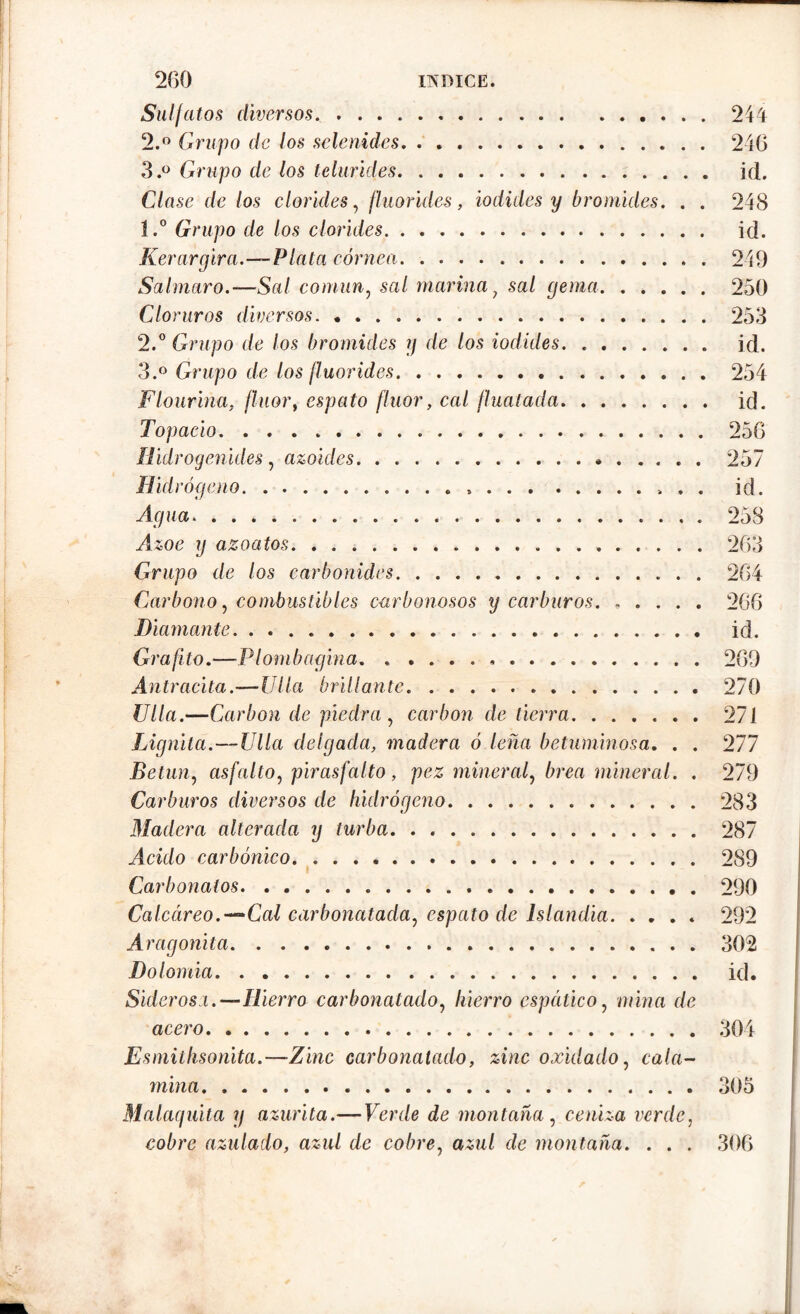 Sulfatos diversos. 244 2. ° Grupo de los selenides 246 3. ° Grupo de los telurides id. Clase de los clorides, fluorides, iodides y bromides. . . 248 1. ° Grupo de los clorides id. Kerargira.—-Plata córnea 249 Salmaro.—Sal común, sal marina} sal (jema 250 Cloruros diversos 253 2. ° Grupo de los bromides y de los iodides id. 3. ° Grupo de los fluorides 254 Flourina. flúor, espato flúor, cal fluatada id. Topacio. . . . 256 Hidrogenides, azoides. . . 257 Hidrógeno . id. Agua. 258 Azoe y azoatos. 263 Grupo de los carbónidos 264 Carbono, combustibles carbonosos y carburos 266 Diamante id. Grafito.—-Plombagina. . 269 Antracita.—Ulia brillante 270 Ulla.—Carbon de piedra , carbon de tierra 271 Lignita.—Ulla delgada, madera ó leña betuminosa. . . 277 Betún, asfalto, pirasfalto , pez mineral, brea mineral. . 279 Carburos diversos de hidrógeno 283 Madera alterada y turba 287 Acido carbónico 289 Carbonalos 290 Calccireo.-~“Cal carbonatada, espato de lslandia 292 Aragonita 302 Dolomía id. Siderosa.—Hierro carbonatado, hierro espático, mina de acero 304 Esmithsonita.—Zinc carbonatado, zinc oxidado, cala- mina. 305 Malaquita y azurita.—Verde de montaña, ceniza verde, cobre azulado, azul de cobre, azul de montaña. . . . 306