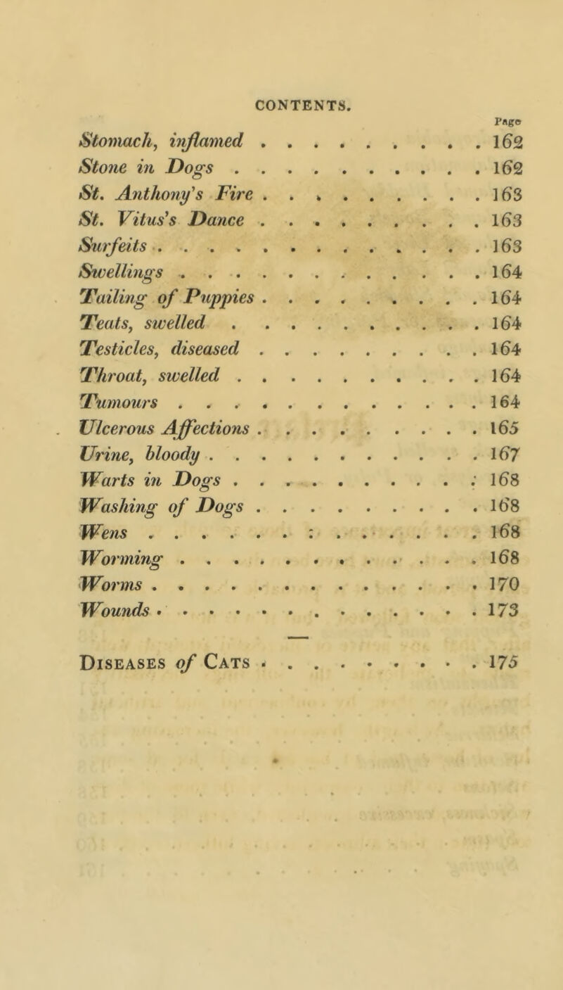 I’«go Stomach, inflamed 162 Stone in Dogs 162 St. Anthony's Fire . . 16S St. Vitus's Dance 163 Surfeits 163 Swellings 164 'Failing of Puppies 164 Teats, swelled 164 Testicles, diseased 164 'Throat, swelled 164 'Tumours . . 164 Ulcerous Affections 165 Urine, bloody 167 Warts in Dogs .168 Washing of Dogs l68 Wens :...... 168 Worming - . . . 168 Worms 170 Wounds 173 Diseases of Cats 175