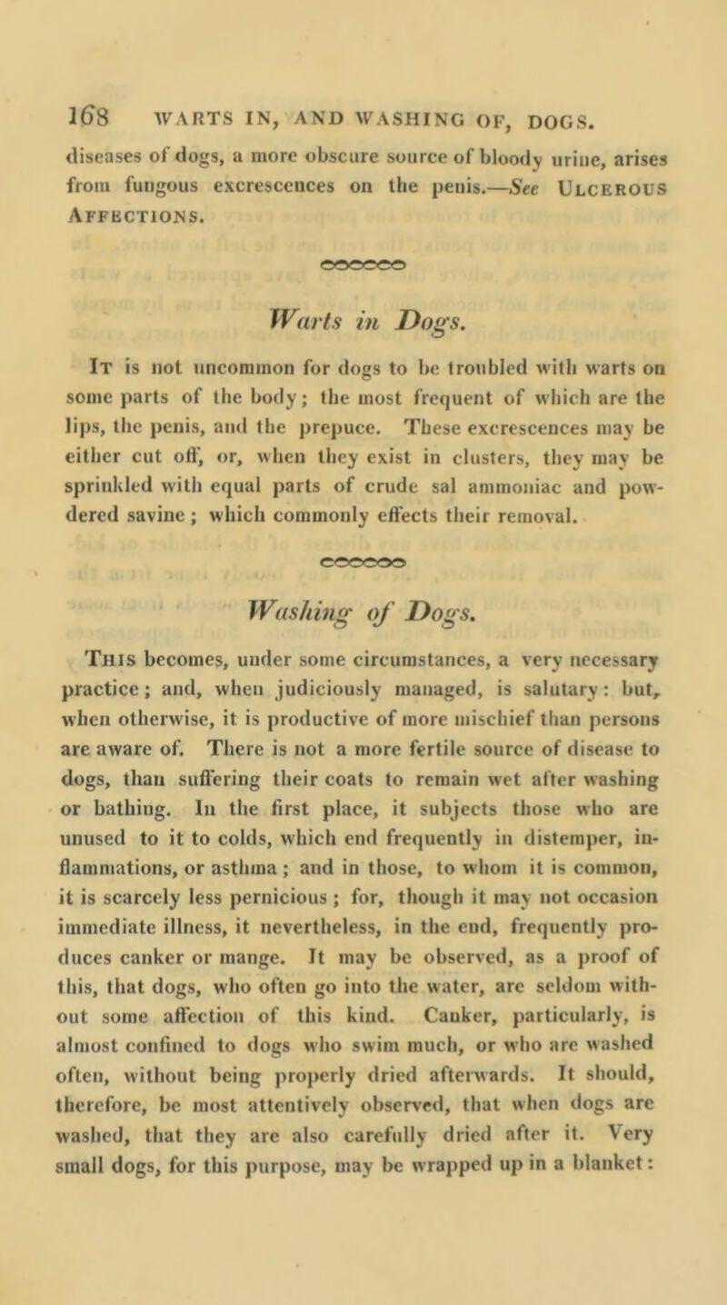 1^8 WARTS IN, AND WASHING OF, DOGS. diseases of dogs, a more obscure source of bloody urine, arises from fungous excrescences on the penis.—See Ulcerous Affections. Warts in Dogs. It is not uncommon for dogs to be troubled with warts on some parts of the body; the most frequent of which are the lips, the penis, and the prepuce. These excrescences may be cither cut off, or, when they exist in clusters, they may be sprinkled with equal parts of crude sal ammoniac and pow- dered savine ; which commonly effects their removal. eooooo Washing of Dogs. This becomes, under some circumstances, a very necessary practice; and, when judiciously managed, is salutary: but, when otherwise, it is productive of more mischief than persons are aware of. There is not a more fertile source of disease to dogs, than suffering their coats to remain wet after washing or bathing. In the first place, it subjects those who are unused to it to colds, which end frequently in distemper, in- dammations, or asthma ; and in those, to whom it is common, it is scarcely less pernicious ; for, though it may not occasion immediate illness, it nevertheless, in the end, frequently pro- duces canker or mange. It may be observed, as a proof of this, that dogs, who often go into the water, arc seldom with- out some affection of this kind. Canker, particularly, is almost confined to dogs who swim much, or who are washed often, without being properly dried afterwards. It should, therefore, be most attentively observed, that when dogs are washed, that they are also carefully dried after it. Very small dogs, for this purpose, may be wrapped up in a blanket: