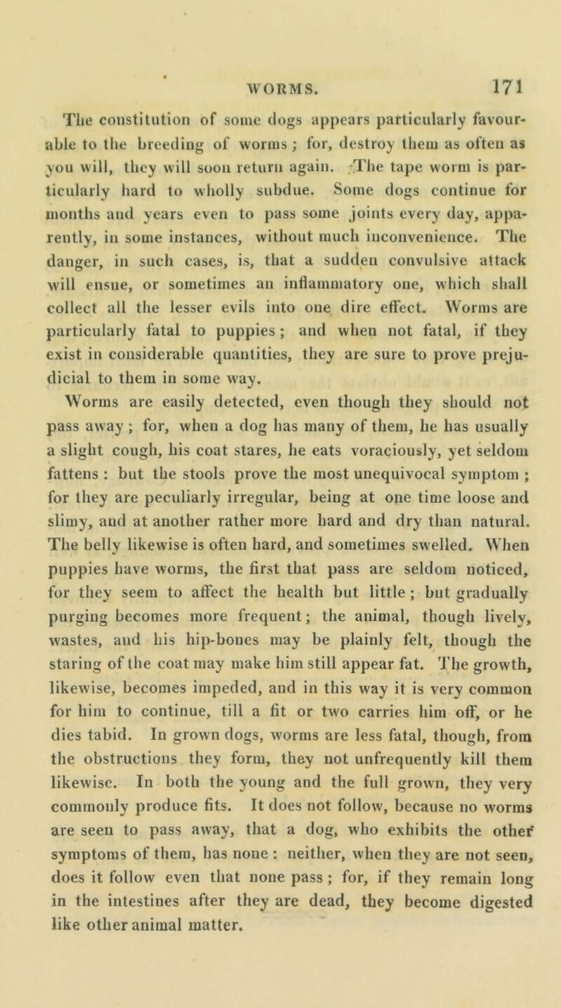 Tlie constitution of some dogs appears particularly favour- able to the breeding of worms ; for, destroy them as often as you will, they will soon return again, -The tape worm is par- ticularly hard to wholly subdue. Some dogs continue for months and years even to pass some joints every day, appa- rently, in some instances, without much inconvenience. The danger, in such cases, is, that a sudden convulsive attack will ensue, or sometimes an inflammatory one, which shall collect all the lesser evils into one dire effect. Worms are particularly fatal to puppies; and when not fatal, if they exist in considerable quantities, they are sure to prove preju- dicial to them in some way. Worms are easily detected, even though they should not pass away; for, when a dog has many of them, he has usually a slight cough, his coat stares, he eats voraciously, yet seldom fattens : but the stools prove the most unequivocal symptom ; for they are peculiarly irregular, being at ope time loose and slimy, and at another rather more hard and dry than natural. The belly likewise is often hard, and sometimes swelled. When puppies have worms, the first that pass are seldom noticed, for they seem to affect the health but little; but gradually purging becomes more frequent; the animal, though lively, wastes, and his hip-bones may be plainly felt, though the staring of the coat may make him still appear fat. The growth, likewise, becomes impeded, and in this way it is very common for him to continue, till a fit or two carries him off, or he dies tabid. In grown dogs, worms are less fatal, though, from the obstructions they form, they not unfrequently kill them likewise. In both the young and the full grown, they very commonly produce fits. It does not follow, because no worms are seen to pass away, that a dog, who exhibits the othef symptoms of them, has none : neither, when they are not seen, does it follow even that none pass; for, if they remain long in the intestines after they are dead, they become digested like other animal matter.