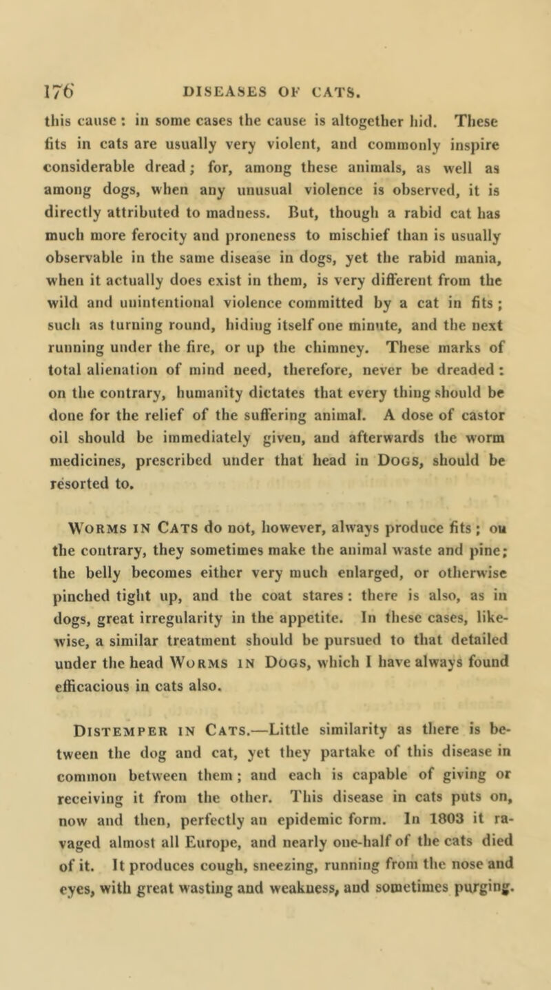 this cause : in some cases the cause is altogether hid. These fits in cats are usually very violent, and commonly inspire considerable dread; for, among these animals, as well as among dogs, when any unusual violence is observed, it is directly attributed to madness. But, though a rabid cat has much more ferocity and proneness to mischief than is usually observable in the same disease in dogs, yet the rabid mania, when it actually does exist in them, is very different from the wild and unintentional violence committed by a cat in fits ; such as turning round, hiding itself one min<ite, and the next running under the fire, or up the chimney. These marks of total alienation of mind need, therefore, never be dreaded: on the contrary, humanity dictates that every thing should be done for the relief of the suffering animal. A dose of castor oil should be immediately given, and afterwards the worm medicines, prescribed under that head in Dogs, should be resorted to. Worms in Cats do not, however, always produce fits; ou the contrary, they sometimes make the animal waste and pine; the belly becomes either very much enlarged, or otherw’ise pinched tight up, and the coat stares: there is also, as in dogs, great irregularity in the appetite. In these cases, like- wise, a similar treatment should be pursued to that detailed under the head Worms in Dogs, which I have always found efficacious in cats also. Distemper in Cats.—Little similarity as there is be- tween the dog and cat, yet they partake of this disease in common between them ; and each is capable of giving or receiving it from the other. This disease in cats puts on, now and then, perfectly an epidemic form. In 1803 it ra- vaged almost all Europe, and nearly one-half of the cats died of it. It produces cough, sneezing, running froni the nose and eyes, with great wasting and weakness, and sometimes purging.