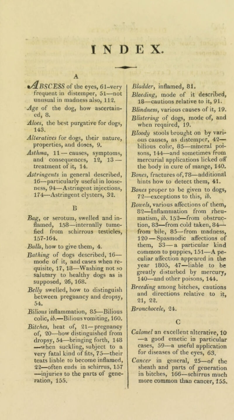 INDEX A •Abscess of the eyes, 61-very frequent in distemper, 51—not unusual in madness also, 112. jige of the dog, how ascertain- ed, 8. Aloes, the best purgative for dogs, 143. Alteratives for dogs, their nature, properties, and doses, 9. Asthma, 11 — causes, symptoms, and consequences, 12, 13 — treatment of it, 14. Astringents in general described, 16—particularly useful in loose- ness, 94—Astringent injections, 17'4—Astringent clysters, 32. B Bag, or serotura, swelled and in- flamed, 158—internally tume- fied from schirrous testicles, 157-164. Balls, how to give them, 4. Bathing of dogs described, 16— mode of it, and cases when re- quisite, 17, 13—Washing not so salutary to healthy dogs as is supposed, 26,168. Belli/ swelled, how to distinguish between pregnancy and dropsy, 34. Bilious inflammation, 85—Bilious colic, t6.—Bilious vomiting, 160. Bitches, heat of, 21 —pregnancy of, 20—how distinguished from dropsy, 54—bringing forth, 148 —when suckling, subject to a very fatal kind of fits, 75—their teats liable to become inflamed, 22—often ends in schirrus, 157 —injuries to the parts of gene- ration, 155. Bladder, inflamed, 81. Bleeding, mode of it described, 18—cautions relative to it, 91. Blindness, various causes of it, 19. Blistering of dogs, mode of, and when required, 19. Bloody stools brought on by vari- ous causes, as distemper, 42— bilious colic, 85—mhieral poi- sons, 144—and sometimes from mercurial applications licked ofiF the body in cure of mange, 140. Bones, fractures of, 78—additional hints how to detect them, 41. Bones proper to be given to dogs, 72—exceptions to this, ib. Bowels, various affections of them, 82—Inflammation from rheu- matism, ih. 152—from obstruc- tion, 83—from cold taken, 84— from bile, 85—from madness, 120 — Spasmodic affections of them, 33—a particular kind common to puppies, 151—A pe- culiar affection appeared in the year 1805, 47—liable to be greatly disturbed by mercury, 140—and other poisons, 144. Breeding among bitches, cautions and directions relative to it, 21, 22. Bronchocele, 24. C Calomel an excellent alterative, 10 —a good emetic in particular cases, 59—a useful application for diseases of the eyes, 63. Cancer in general, 25—of the sheath and parts of generation in bitches, 166—schirrus much more common than cancer, 155.