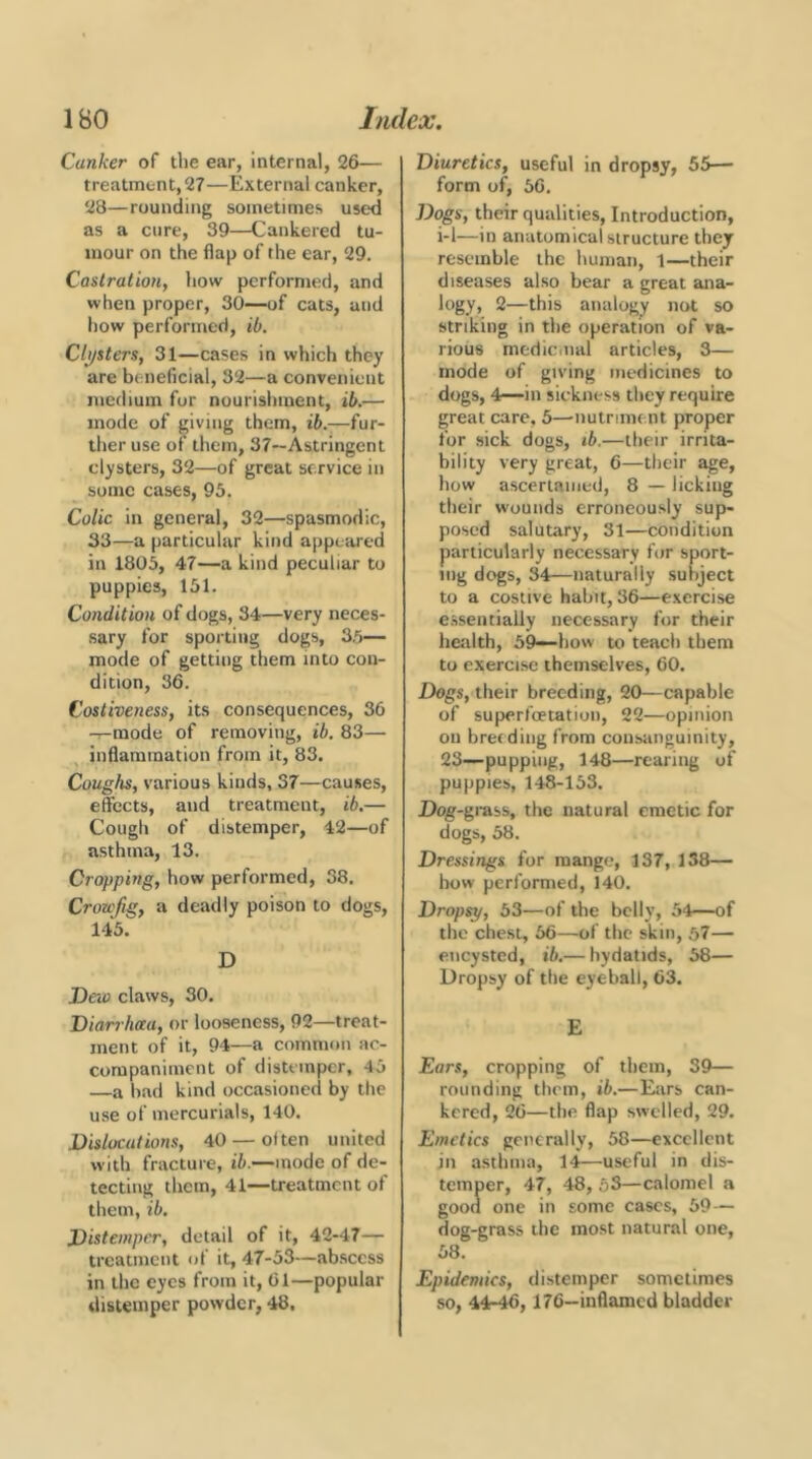 Canker of the ear, internal, 26— treatment, 27—External canker, 28—rounding sometimes used as a cure, 39—Cankered tu- mour on the flap of the ear, 29. Castration, how performed, and when proper, 30—of cats, and how performed, ib. Clijsters, 31—cases in which they are beneficial, 32—a convenient medium for nourishment, ib.— mode of giving them, ib.—fur- ther use of them, 37~Astrlngcnt clysters, 32—of great service in some cases, 93. Colic in general, 32—spasmodic, 33—a particular kind appeared in 1805, 47—a kind peculiar to puppies, 151. Condition of dogs, 34—very neces- sary for sporting dogs, 3,5— mode of getting them into con- dition, 36. Costiveness, its consequences, 36 -i-mode of removing, ib. 83— inflammation from it, 83. Coughs, various kinds, 37—causes, effects, and treatment, ib.— Cough of distemper, 42—of asthma, 13. Cropping, how performed, 38. Crowfig, a deadly poison to dogs, 145. D Deio claws, 30. danhaa, or looseness, 92—treat- ment of it, 94—a common ac- companiment of distemper, 45 —a had kind occasioned by the use of mercurials, 140. Dislocations, 40 — often united with fracture, ib.—mode of de- tecting them, 41—treatment of them, ib. Distemper, detail of it, 42-47— treatment of it, 47-33—abscess in the eyes from it, 61—popular distemper powder, 48. Diuretics, useful in dropsy, 55— form of, 56. Dogs, their qualities. Introduction, i-1—in anatomical structure they resemble the human, 1—their diseases also bear a great ana- logy, 2—this analogy not so striking in the operation of va- rious mcdiciiial articles, 3— mode of giving medicines to dogs, 4—in sickness they require great care, 3—nutrmu nt proper for sick dogs, ib.—their irrita- bility very great, 6—their age, how ascertained, 8 — licking their wounds erroneously sup- posed salutary, 31—condition particularly necessary for sport- ing dogs, 34—naturally subject to a costive habit, 36—exercise essentially necessary for their health, 59-—how to teach them to exercise themselves, 60. Dogs, their breeding, 20—capable of superfoetation, 22—opinion on breeding from consanguinity, 23—pupping, 148—rearing of puppies, 148-153. Dog-grass, the natural emetic for dogs, 38. Dressings for mange, 137, 138— bow performed, 140. Dropsy, 33—of the belly, 54—of the chest, 56—of the skin, 57— encysted, ib.— hydatids, 58— Dropsy of the eyeball, 63. E Ears, cropping of them, 39— rounding them, ib.—Ears can- kered, 26—the flap swelled, 29. Emetics generally, 58—excellent in asthma, 14—useful in dis- temper, 47, 48, 53—calomel a good one in some cases, 59— dog-grass the most natural one, 58. Epidemics, distemper sometimes so, 44-46,176—inflamed bladder