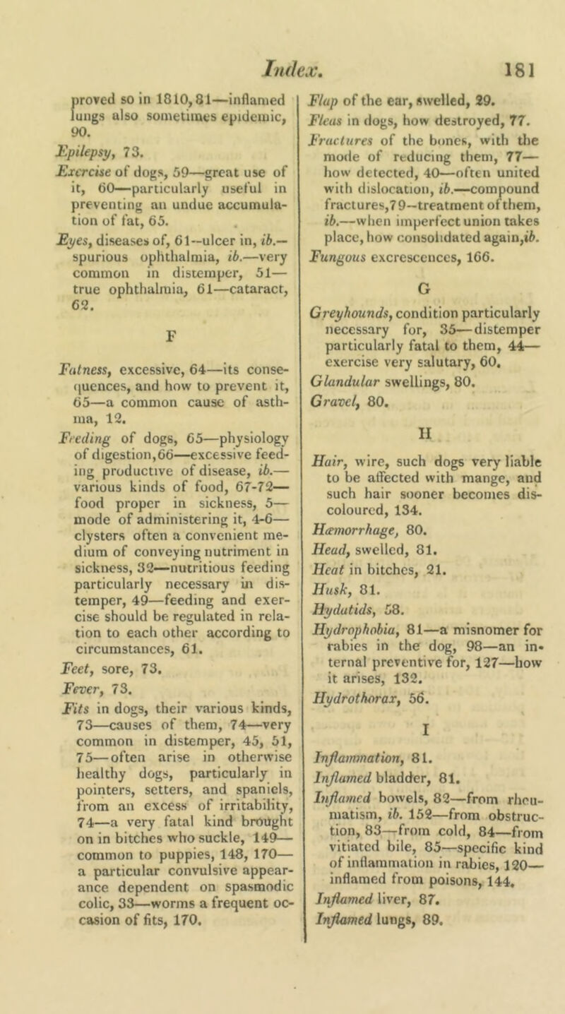 proved so in 1810,81—inflamed lungs also sometimes epidemic, 90. Epilepsy, 73. Exercise of dogs, 59—great use of it, 60—particularly useful in preventing an undue accumula- tion of fat, 65. Eyes, diseases of, 61—ulcer in, ib.— spurious ophthalmia, ib.—very common in distemper, 51— true ophthalmia, 61—cataract, 62. F Fatness, excessive, 64—its conse- ([ucnces, and how to prevent it, 65—a common cause of asth- ma, 12. Feeding of dogs, 65—physiology of digestion,66—excessive feed- ing productive of disease, ib.— various kinds of food, 67-72— food proper in sickness, 5— mode of administering it, 4-6— clysters often a convenient me- dium of conveying nutriment in sickiress, 32—nutritious feeding particularly necessary in dis- temper, 49—feeding and exer- cise should be regulated in rela- tion to each other according to circumstances, 61. Feet, sore, 73. Fever, 73. Fits in dogs, their various kinds, 73— causes of them, 74—very common in distemper, 45, 51, 75—often arise in otherwise healthy dogs, particularly in pointers, setters, and spaniels, from an excess of irritability, 74— a very fatal kind brought on in bitches who suckle, 149— common to puppies, 148, 170— a particular convulsive appear- ance dependent on spasmodic colic, 33—worms a frequent oc- casion of fits, 170. Flap of the ear, swelled, 29. Fleas in dogs, how destroyed, 77. Fractures of the bones, with tlie mode of reducing them, 77— how detected, 40—often united with dislocation, ib.—compound fractures,79—treatment of them, ib,—when imperfect union takes place, how consolidated again,tfi. Fungous excrescences, 166. G Greyhounds, condition particularly necessary for, 35—distemper particularly fatal to them, 44— exercise very salutary, 60. Glandular swellings, 80, Gravel, 80. II Hair, wire, such dogs very liable to be affected with mange, and such hair sooner becomes dis- coloured, 134. Hcemorrhage, 80. Head, swelled, 81. Heat in bitches, 21. Husk, 81. Hydatids, 58. Hydrophobia, 81—a misnomer for rabies in the dog, 98—an in* ternal preventive for, 127—how it arises, 132. Hydrothorax, 56. I Inflammation, 81. Inflamed bladder, 81. Inflamed bowels, 82—from rliou- matism, ib. 152—from obstruc- tion, 83—from cold, 84—from vitiated bile, 85—specific kind of inflammation in rabies, 120 inflamed from poisons, 144, Inflamed liver, 87. Inflamed lungs, 89.