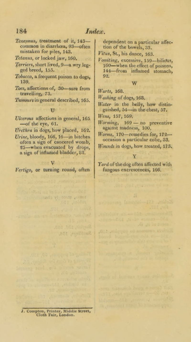 Tenepnus, treatment of it, 143— common in diarrhoea, 93—often mistaken for piles, 143. Tetanus, or locked jaw, 160. Terriers, short lived, 9—a wry leg- ged breed, 1.55. Tobacco, a frequent poison to dogs, 139. Toes, affections of, 30—sore from travelling, 73. Tufmmrs in general described, 165. 1 > U Ulcerous affections in general, 165 —of the eye, 61. Urethra in dogs, how placed, 162. Urine, bloody, 166,16—in bitches often a sign of cancered womb, 25—when evacuated by drops, a sign of inflamed bladder, 82. V Vertigo, or turning round, often dependent on a particular affec- tion of the bowels, 33. Vitus, St., bis dance, 163. Vomiting, excessive, 139—bilic/us, 160—when the effect of poisons, 144—from inflamed stomach, 92. W Warts, 168. H usAing of dogs, 168. Water in the belly, how distin- guished, 54—in the chest, 57. Wens, 157, 169. Worming, 169 — no preventive against madness, 100. Worms, 170—remedies for, 172— occasion a particular colic, 33. Wounds in dogs, how treated, 173. Y Yard of the dog often affected with fungous excrescences, 166. v: I • J, Compton, Printer, Middle Street, Cloth Fair, London.