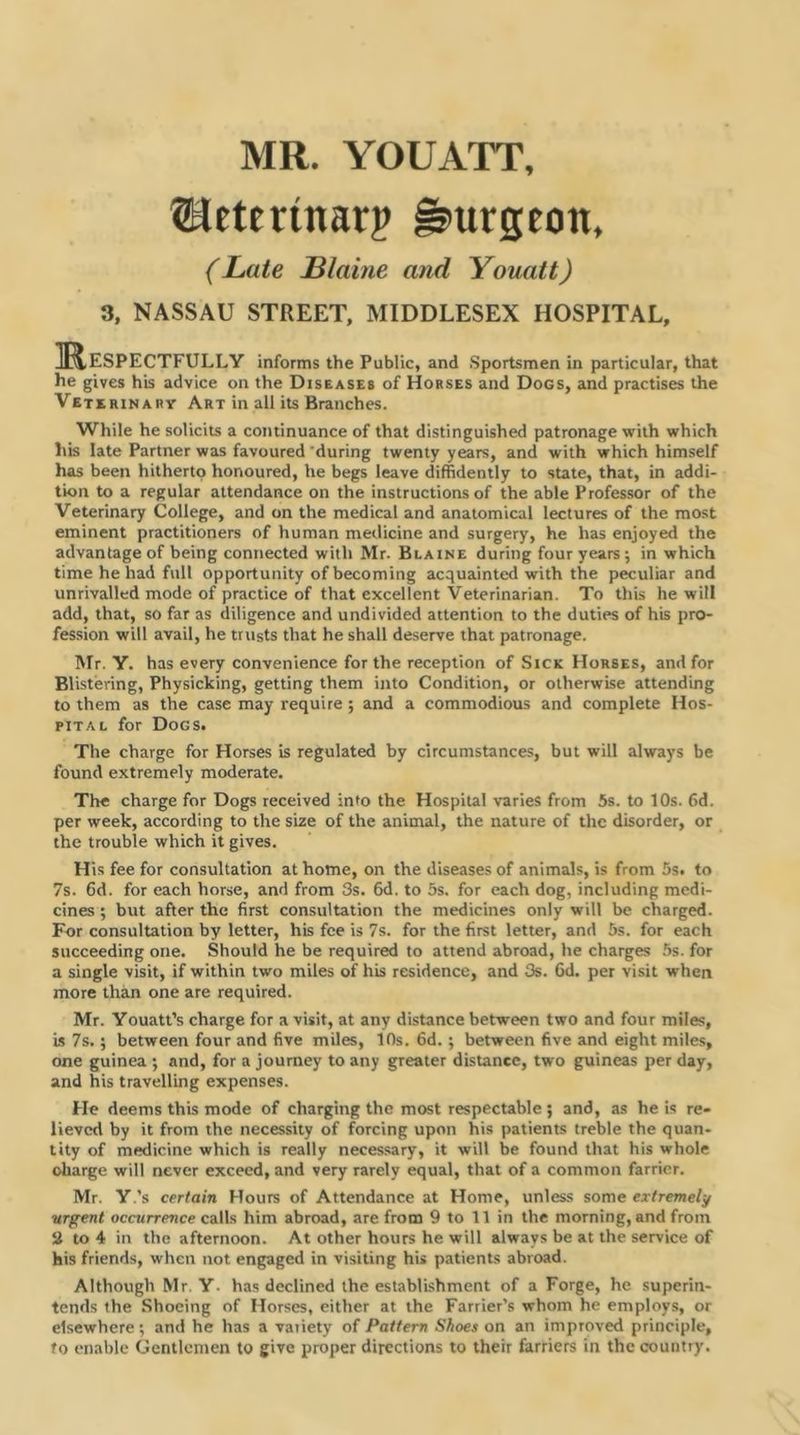 MR. YOUATT, SBeterinarp burgeon. (Late Blaine and Youatt) 3, NASSAU STREET, MIDDLESEX HOSPITAL, Mespectfully informs the Public, and .Sportsmen in particular, that he gives his advice on the Diseases of Horses and Dogs, and practises the Veterinary Art in all its Branches. While he solicits a continuance of that distinguished patronage with which his late Partner was favoured 'during twenty years, and with which himself has been hitherto honoured, he begs leave diffidently to state, that, in addi- tion to a regular attendance on the instructions of the able Professor of the Veterinary College, and on the medical and anatomical lectures of the most eminent practitioners of human medicine and surgery, he has enjoyed the advantage of being connected with Mr. Blaine during four years; in which time he had full opportunity of becoming acquainted with the peculiar and unrivalled mode of practice of that excellent Veterinarian. To this he will add, that, so far as diligence and undivided attention to the duties of his pro- fession will avail, he trusts that he shall deserve that patronage. Mr. Y. has every convenience for the reception of Sick Horses, and for Blistering, Physicking, getting them into Condition, or otherwise attending to them as the case may require ; and a commodious and complete Hos- piTAL for Dogs. The charge for Horses is regulated by circumstances, but will always be found extremely moderate. The charge for Dogs received into the Hospital varies from 5s. to 10s. 6d. per week, according to the size of the animal, the nature of the disorder, or the trouble which it gives. His fee for consultation at home, on the diseases of animals, is from 5s. to 7s. 6d. for each horse, and from 3s. 6d. to 5s. for each dog, including medi- cines ; but after the first consultation the medicines only will be charged. For consultation by letter, his fee is 7s. for the first letter, and 6s. for each succeeding one. Should he be required to attend abroad, he charges 5s. for a single visit, if within two miles of his residence, and 3s. 6d. per visit when more than one are required. Mr. Youatt’s charge for a visit, at any distance between two and four miles, is 7s.; between four and five miles, 10s. fid.; between five and eight miles, one guinea ; and, for a journey to any greater distance, two guineas per day, and his travelling expenses. He deems this mode of charging the most respectable ; and, as he is re- lieved by it from the necessity of forcing upon his patients treble the quan- tity of medicine which is really necessary, it will be found that his whole charge will never exceed, and very rarely equal, that of a common farrier. Mr. Y.’s certain Hours of Attendance at Home, unless some extremely ■urgent occurrence calls him abroad, are from 9 to 11 in the morning, and from 3 to 4 in the afternoon. At other hours he will always be at the service of his friends, when not engaged in visiting his patients abroad. Although Mr. Y. has declined the establishment of a Forge, he superin- tends the Shoeing of Horses, either at the Farrier's whom he employs, or elsewhere; and he has a variety of Pattern Shoes on an improved principle, to enable Gentlemen to give proper directions to their farriers in the country.
