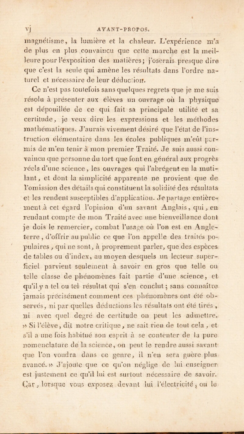 magnétisme, la lumière et la chaleur. L’expérience m’a de plus en plus convaincu que cette marche est la meil- leure pour ^exposition des matières; j’oserais presque dire que c’est la seule qui amène les résultats dans l’ordre na- turel et nécessaire de leur déduction. Ce n’est pas toutefois sans quelques regrets que je me suis résolu à présenter aux élèves un ouvrage où la physique est dépouillée de ce qui fait sa principale utilité et sa certitude, je veux dire les expressions et les méthodes mathématiques. J’aurais vivement désiré que l’état de Tins» traction élémentaire dans les écoles publiques m’eût per- mis de m’en tenir à mon premier Traité. Je suis aussi con- vaincu que personne du tort que font en général aux progrès réels d’une science, les ouvrages qui l’abrègent en la muti- lant, et dont la simplicité apparente ne provient que de l’omission des détails qui constituent la solidité des résultats çt les rendent susceptibles d’application. Je partage entière- ment.à cet égard l’opinion d’un savant Anglais, qui, en rendant compte de mon Traité avec une bienveillance dont je dois le remercier, combat l’usage où l’on est en Angle- terre , d’offrir au public ce que l’on appelle des traités po- pulaires , qui ne sont, à proprement parler, que des espèces de tables ou d’index, au moyen desquels un lecteur super- ficiel parvient seulement à savoir en gros que telle ou telle classe de phénomènes fait partie d’une science, et qu’il y a tel ou tel résultat qui s’en conclut; sans connaître jamais précisément comment ces phénomènes ont été ob- servés, ni par quelles déductions les résultats ont été tirés , ni avec quel degré de certitude on peut les admettre, » Si l’élève, dit notre critique, ne sait rien de tout cela, et s’il a une fois habitué son esprit à se contenter de la pure nomenclature de la science, on peut le rendre aussi savant que l’on voudra dans ce genre, il n’en sera guère plus avancé.» J’ajoute que ce qu'on néglige de lui enseigner est justement ce qu’il lui est surtout nécessaire de savoir. Car, lorsque vous exposez devant lui l’électricité, ou le
