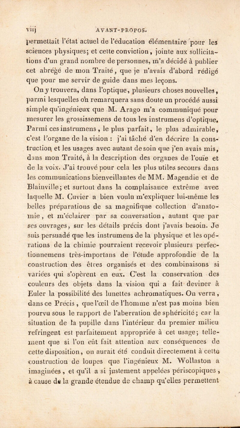 permettait l’état actuel de l’éducation élémentaire pour les sciences physiques; et cette conviction, jointe aux sollicita- tions d’un grand nombre de personnes, m’a décidé à publier cet abrégé de mon Traité, que je n’avais d’abord rédigé que pour me servir de guide dans mes leçons. On y trouvera, dans l’optique, plusieurs choses nouvelles, parmi lesquelles oh remarquera sans doute un procédé aussi simple qu’ingénieux que M. Arago m’a communiqué pour mesurer les grossissemens de tous les instrumens d’optique. Parmi cesinstrumens , le plus parfait, le plus admirable, c’est l’organe de la vision : j’ai tâché d’en décrire la cons- truction et les usages avec autant de soin que j’en avais mis, dans mon Traité, à la description des organes de l’ouïe et de la voix. J’ai trouvé pour cela les plus utiles secours dans les communications bienveillantes de MM. Magendie et de Blainvilîe; et surtout dans la complaisance extrême avec laquelle M. Cuvier a bien voulu m’expliquer lui-même les belles préparations de sa magnifique collection d’anato- mie , et m’éclairer par sa conversation, autant que par ses ouvrages, sur les détails précis dont j’avais besoin. Je suis persuadé que les instrumens de la physique et les opé- rations de la chimie pourraient recevoir plusieurs perfec- iionnemens très-im porta ns de l’étude approfondie de la construction des êtres organisés et des combinaisons si variées qui s’opèrent en eux. C’est la conservation des couleurs des objets dans la vision qui a fait deviner à Euler la possibilité des lunettes achromatiques. On verra, dans ce Précis, que l’œil de l’homme n’est pas moins bien pourvu sous le rapport de l’aberration de sphéricité; car la situation de la pupille dans l’intérieur du premier milieu réfringent est parfaitement appropriée à cet usage; telle- ment que si l’on eût fait attention aux conséquences de cette disposition, on aurait été conduit directement à celte construction de loupes que l’ingénieux M. Wollaston a imaginées , et qu’il a si justement appelées périscopiques , à cause de la grande étendue de champ quelles permettent