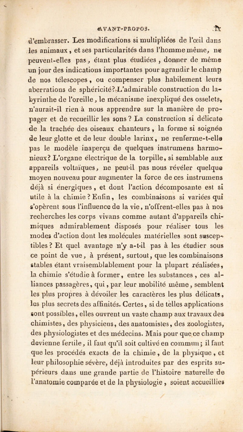 <aVA^T-PR0P03. d’embrasser. Les modifications si multipliées de l’œil dans les animaux, et ses particularités dans l’homme même, ne peuvent-elles pas, étant plus étudiées , donner de même un jour des indications importantes pour agrandir le champ de nos télescopes, ou compenser plus habilement leurs aberrations de sphéricité?çL’admirable construction du la- byrinthe de l’oreille, le mécanisme inexpliqué des osselets, n’aurait-il rien à nous apprendre sur la manière de pro- pager et de recueillir les sons ? La construction si délicat© de la trachée des oiseaux chanteurs, la forme si soigné© de leur glotte et de leur double larinx, ne renferme-t-ell© pas le modèle inaperçu de quelques instrumens harmo- nieux? L’organe électrique de la torpille, si semblable aux appareils voltaïques, ne peut-il pas nous révéler quelque moyen nouveau pour augmenter la force de ces instrumens déjà si énergiques , et dont l’action décomposante est si utile à la chimie ? Enfin, les combinaisons si variées qui s’opèrent sous l’influence de la vie, n’offrent-elles pas à nos recherches les corps vivans comme autant d’appareils chi- miques admirablement disposés pour réaliser tous les modes d’action dont les molécules matérielles sont suscep-' tibles ? Et quel avantage n’y a-t-il pas à les étudier sous ce point de vue, à présent, surtout, que les combinaisons stables étant vraisemblablement pour la plupart réalisées, la chimie s’étudie à former, entre les substances , ces al- liances passagères, qui, par leur mobilité même, semblent les plus propres à dévoiler les caractères les plus délicats, les plus secrets des affinités. Certes, si de telles applications sont possibles, elles ouvrent un vaste champ aux travaux des chimistes, des physiciens, des anatomistes, des zoologistes, des physiologistes et des médecins. Mais pour que ce champ devienne fertile, il faut qu’il soit cultivé en commun; il faut que les procédés exacts de la chimie, de la physique, et leur philosophie sévère, déjà introduites par des esprits su- périeurs dans une grande partie de l’histoire naturelle de l'anatomie comparée et de la physiologie , soient accueillies