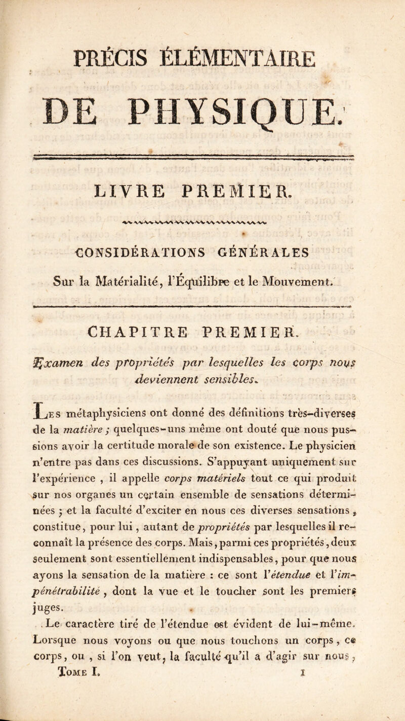 PRÉCIS ÉLÉMENTAIRE DE PHYSIQUE. LIVRE PREMIER. CONSIDÉRATIONS GÉNÉRALES Sur la Matérialité, TÉqUilibne et le Mouvement. CHAPITRE PREMIER. iÇxatnen des propriétés par lesquelles les corps nous deviennent sensibles. r æs métaphysiciens ont donné des définitions très-diverses de la matière ; quelques-uns même ont douté que nous pus- sions avoir la certitude morale de son existence. Le physicien n’entre pas dans ces discussions. S’appuyant uniquement sur l’expérience , il appelle corps matériels tout ce qui produit sur nos organes un certain ensemble de sensations détermi- nées ) et la faculté d’exciter en nous ces diverses sensations , constitue, pour lui, autant de propriétés par lesquelles il re- connaît la présence des corps. Mais, parmi ces propriétés, deux seulement sont essentiellement indispensables, pour que nous ayons la sensation de la matière : ce sont Xétendue et Xim- pénétrabilité , dont la vue et le toucher sont les premiers juges. .Le caractère tiré de l’étendue est évident de lui-même. Lorsque nous voyons ou que nous touchons un corps , c& corps, ou , si l’on veut? la faculté-qu’il a d’agir sur nous ,