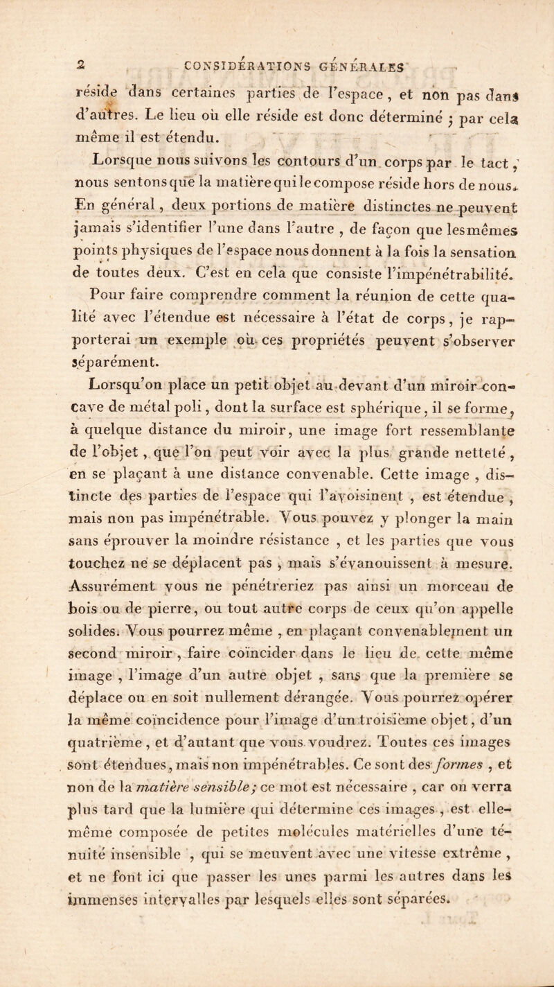résidé dans certaines parties de l’espace , et non pas dans d’autres. Le lieu où elle résidé est donc déterminé ; par cela même il est étendu. Lorsque nous suivons les contours d’un corps par le tact, nous sentons que la matière qui le compose réside hors de nous* En général, deux portions de matière distinctes ne peuvent jamais s’identifier l’une dans l’autre , de façon que lesmêmes points physiques de l’espace nous donnent à la fois la sensation de toutes deux. C’est en cela que consiste l’impénétrabilité. Pour faire comprendre comment la réunion de cette qua- lité avec l’étendue est nécessaire à l’état de corps, je rap- porterai un exemple où ces propriétés peuvent s’observer séparément. Lorsqu’on place un petit objet au devant d’un miroir con- cave de métal poli, dont la surface est sphérique, il se forme, à quelque distance du miroir, une image fort ressemblante de l’objet , que l’on peut voir avec la plus grande netteté , en se plaçant à une distance convenable. Cette image , dis- tincte des parties de l’espace qui l’ayoisinent , est étendue , mais non pas impénétrable. Vous pouvez y plonger la main sans éprouver la moindre résistance , et les parties que vous touchez ne se déplacent pas , mais s’évanouissent à mesure. Assurément vous ne pénétreriez pas ainsi un morceau de bois ou de pierre, ou tout autre corps de ceux qu’on appelle solides. Vous pourrez même , en plaçant convenablement un second miroir , faire coïncider dans le lieu de cette même image , l’image d’un autre objet , sans que la première se déplace ou en soit nullement dérangée. Vous pourrez opérer la même coïncidence pour l’image d’un troisième objet, d’un quatrième, et d’autant que vous voudrez. Toutes ces images sont étendues, mais non impénétrables. Ce sont des formes , et non de la matière sensible ; ce mot est nécessaire , car on verra plus tard que la lumière qui détermine ces images , est elle- même composée de petites molécules matérielles d’une té- nuité insensible , qui se meuvent avec une vitesse extrême , et ne font ici que passer les unes parmi les autres dans les immenses intervalles par lesquels elles sont séparées.