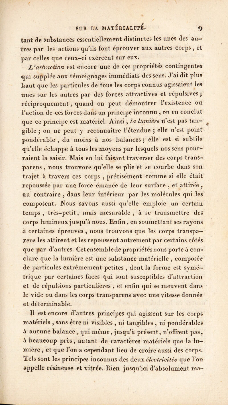tant de Substances essentiellement distinctes les unes des au- tres par les actions qu’ils font éprouver aux autres corps, et par celles que ceux-ci exercent sur eux. L'attraction est encore une de ces propriétés contingentes qui supplée aux témoignages immédiats des sens. J’ai dit plus haut que les particules de tous les corps connus agissaient les unes sur les autres par des forces attractives et répulsives j réciproquement, quand on peut démontrer l’existence ou l’action de ces forces dans un principe inconnu , on en conclut que ce principe est matériel. Ainsi, la lumière n’est pas tan- gible y on ne peut y reconnaître l’étendue ; elle n’est point pondérable , du moins à nos balances j elle est si subtile qu’elle échappe à tous les moyens par lesquels nos sens pour- raient la saisir. Mais en lui faisant traverser des corps trans- parens , nous trouvons qu’elle se plie et se courbe dans son trajet à travers ces corps , précisément comme si elle était repoussée par une forcé émanée de leur surface , et attirée , au contraire , dans leur intérieur par les molécules qui les composent. Nous savons aussi qu’elle emploie un certain temps , très-petit, mais mesurable , à se transmettre des corps lumineux jusqu’à nous. Enfin , en soumettant ses rayons à. certaines épreuves , nous trouvons que les corps transpa— rens les attirent et les repoussent autrement par certains côtés que par d’autres. Cetensemblede propriétés nous porte à con- clure que la lumière est une substance matérielle , composée de particules extrêmement petites , dont la forme est symé- trique par certaines faces qui sont susceptibles d’attraction et de répulsions particulières , et enfin qui se meuvent dans le vide ou dans les corps transparens avec une vitesse donnée et déterminable. Il est encore d’autres principes qui agissent sur les corps matériels , sans être ni visibles , ni tangibles , ni pondérables à aucune balance , qui meme, jusqu’à présent, n’offrent pas, à beaucoup près, autant de caractères matériels que la lu- mière , et que l’on a cependant lieu de croire aussi des corps. Tels sont les principes inconnus des deux électricités que l’on appelle résineuse et vitrée. Rien jusqu’ici d’absolument ma-