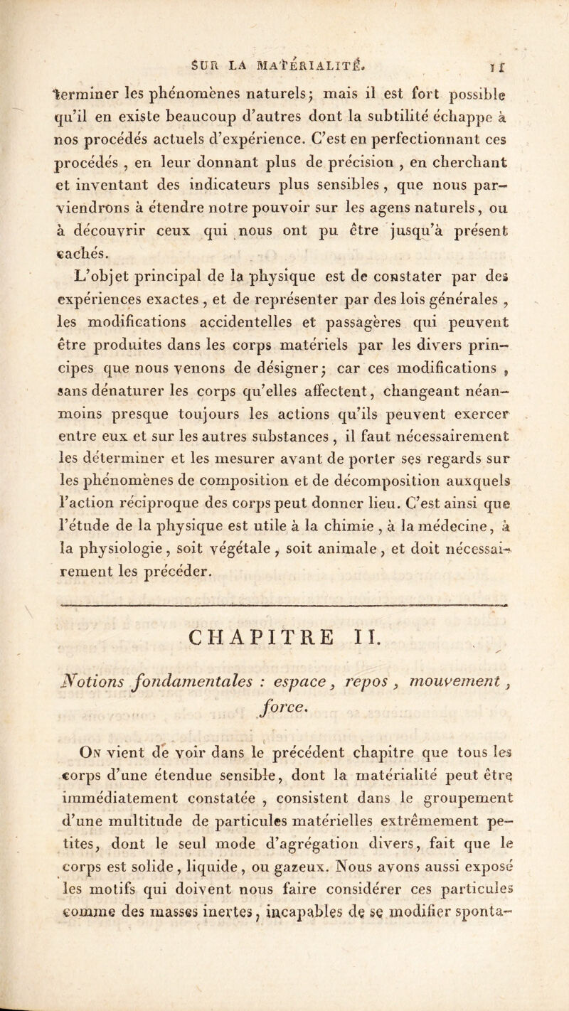 terminer les phénomènes naturels; mais il est fort possible qu’il en existe beaucoup d’autres dont la subtilité échappe à nos procédés actuels d’expérience. C’est en perfectionnant ces procédés , en leur donnant plus de précision , en cherchant et inventant des indicateurs plus sensibles , que nous par- viendrons à étendre notre pouvoir sur les agens naturels, ou à découvrir ceux qui nous ont pu être jusqu’à présent cachés. L’objet principal de la physique est de constater par des expériences exactes , et de représenter par des lois générales , les modifications accidentelles et passagères qui peuvent être produites dans les corps matériels par les divers prin- cipes que nous venons de désigner; car ces modifications , sans dénaturer les corps qu’elles affectent, changeant néan- moins presque toujours les actions qu’ils peuvent exercer entre eux et sur les autres substances , il faut nécessairement les déterminer et les mesurer avant de porter ses regards sur les phénomènes de composition et de décomposition auxquels l’action récrproque des corps peut donner lieu. C’est ainsi que l’étude de la physique est utile à la chimie , à la médecine, à la physiologie, soit végétale, soit animale, et doit nécessaire renient les précéder. CHAPITRE Iï. Notions fondamentales : espace, repos 9 mouvement , force. On vient de voir dans le précédent chapitre que tous les corps d’une étendue sensible, dont la matérialité peut être immédiatement constatée , consistent dans le groupement d’une multitude de particules matérielles extrêmement pe- tites, dont le seul mode d’agrégation divers, fait que le corps est solide , liquide , ou gazeux. Nous avons aussi exposé les motifs qui doivent nous faire considérer ces particules comme des masses inertes 1 incapables de se modifier sponta-