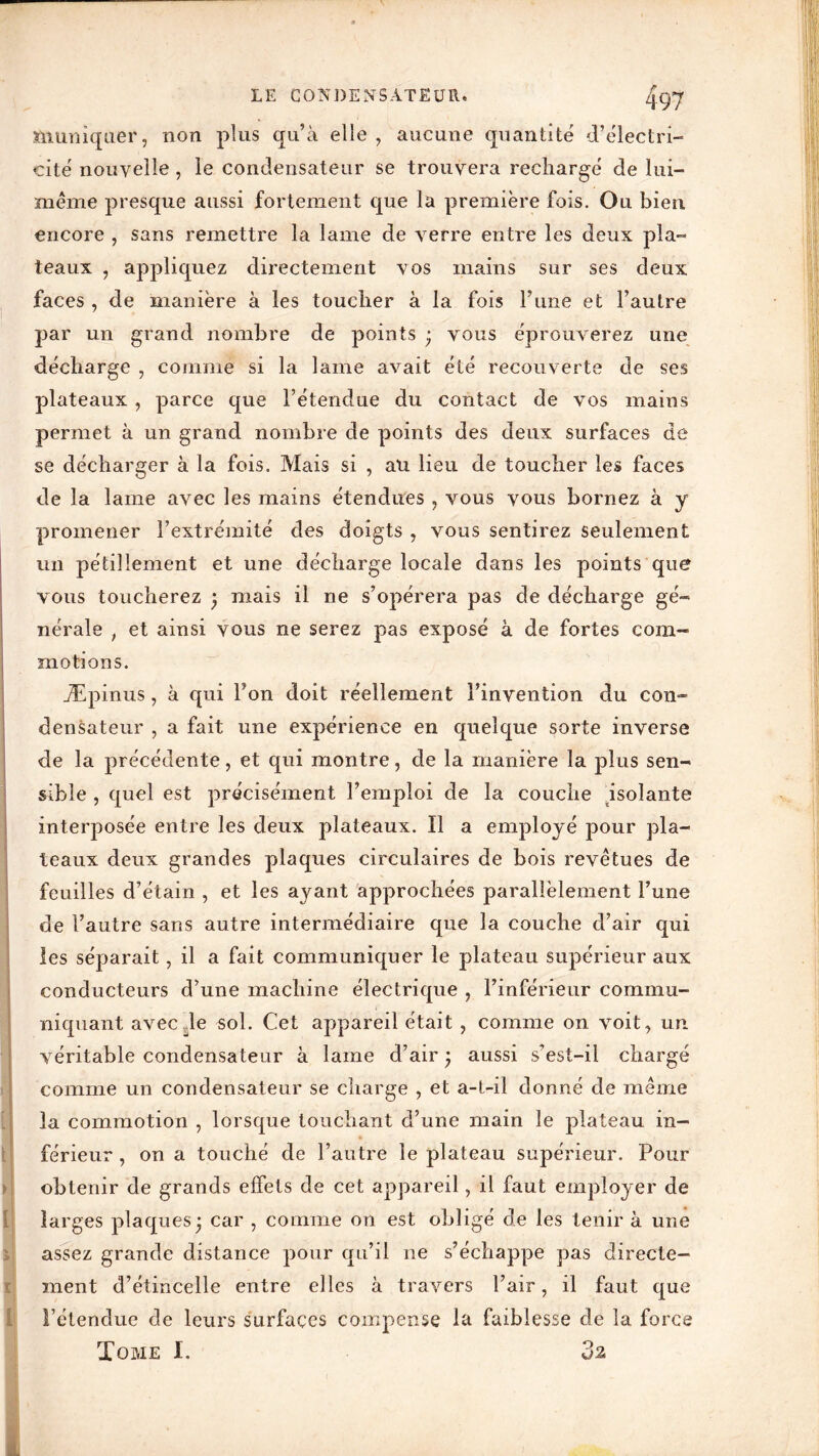t t > i i X I fiiuniqaer, non plus qu’à elle , aucune quantité d’électri- cité nouvelle , le condensateur se trouvera rechargé de lui- même presque aussi fortement que la première fois. Ou bien encore , sans remettre la lame de verre entre les deux pla- teaux , appliquez directement vos mains sur ses deux faces , de manière à les toucher à la fois Tune et l’autre par un grand nombre de points ; vous éprouverez une décharge , comme si la lame avait été recouverte de ses plateaux , parce que l’étendue du contact de vos mains permet à un grand nombre de points des deux surfaces de se décharger à la fois. Mais si , au lieu de toucher les faces de la lame avec les mains étendues , vous vous bornez à y promener l’extrémité des doigts , vous sentirez seulement un pétillement et une décharge locale dans les points que vous toucherez ; mais il ne s’opérera pas de décharge gé- nérale , et ainsi vous ne serez pas exposé à de fortes com- motions. Æpinus, à qui Fon doit réellement l’invention du con- densateur , a fait une expérience en quelque sorte inverse de la précédente, et qui montre, de la manière la plus sen- sible , quel est précisément l’emploi de la couche isolante interposée entre les deux plateaux. Il a employé pour pla- teaux deux grandes plaques circulaires de bois revêtues de feuilles d’étain , et les ayant approchées parallèlement l’une de l’autre sans autre intermédiaire que la couche d’air qui les séparait, il a fait communiquer le plateau supérieur aux conducteurs d’une machine électrique , l’inférieur commu- niquant avec de sol. Cet appareil était , comme on voit, un véritable condensateur à lame d’air ; aussi s’est-il chargé comme un condensateur se charge , et a-t-il donné de même la commotion , lorsque touchant d’une main le plateau in- férieur , on a touché de l’autre le plateau supérieur. Pour obtenir de grands effets de cet appareil, il faut employer de larges plaques; car , comme on est obligé de les tenir à une assez grande distance pour qu’il 11e s’échappe pas directe- ment d’étincelle entre elles à travers l’air, il faut que l’étendue de leurs surfaces compense la faiblesse de la force Tome I. 02