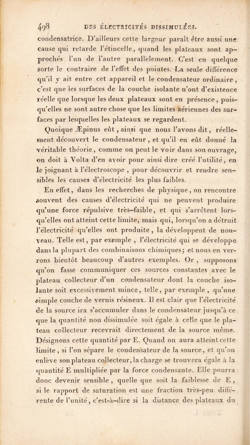 condensatrice. D’ailleurs cette largeur paraît être aussi une cause qui retarde l’étincelle, quand les plateaux sont ap- proches l’un de l’autre parallèlement. C’est en quelque sorte le contraire de l’effet des pointes. La seule différence qu’il y ait entre cet appareil et le condensateur ordinaire , c’est que les surfaces de la couche isolante n’ont d’existence réelle que lorsque les deux plateaux sont en présence, puis- qu’elles ne sont autre chose que les limites aériennes des sur- faces par lesquelles les plateaux se regardent. Quoique Æpinus eut , ainsi que nous l’avons dit, réelle- ment découvert le condensateur , et qu’il en eut donné la véritable théorie, comme on peut le voir dans son ouvrage, on doit à Volta d’en avoir pour ainsi dire créé l’utilité, en le joignant à l’électroscope , pour découvrir et rendre sen- sibles les causes d’électricité les plus faibles. En effet, dans les recherches de physique, on rencontre .souvent des causes d’électricité qui ne peuvent produire qu’une force répulsive très-faible, et qui s’arrêtent lors- qu’elles ont atteint cette limite, mais qui, lorsqu’on a détruit l’électricité qu’elles ont produite , la développent de nou- veau. Telle est, par exemple , l’électricité qui se développe dans la plupart des combinaisons chimiques; et nous en ver- rons bientôt beaucoup d’autres exemples. Or , supposons qn’on fasse communiquer ces sources constantes avec le plateau collecteur d’un condensateur dont la couche iso- lante soit excessivement mince, telle, par exemple , qu’une simple couche de vernis résineux. Il est clair que l’électricité de la source ira s’accumuler dans le condensateur jusqu’à ce que la quantité non dissimulée soit égale à celle que le pla- teau collecteur recevrait directement de la source même. Désignons cette quantité par E. Quand on aura atteint cette limite , si l’on sépare le condensateur de la source, et qu’on enlève son plateau collecteur, la charge se trouvera égaie à la quantité E multipliée par la force condensante. Elle pourra donc devenir sensible , quelle que soit la faiblesse de E , si le rapport de saturation est une fraction très-peu diffé- rente de l’unité, c’est-à-dire si la distance des plateaux du