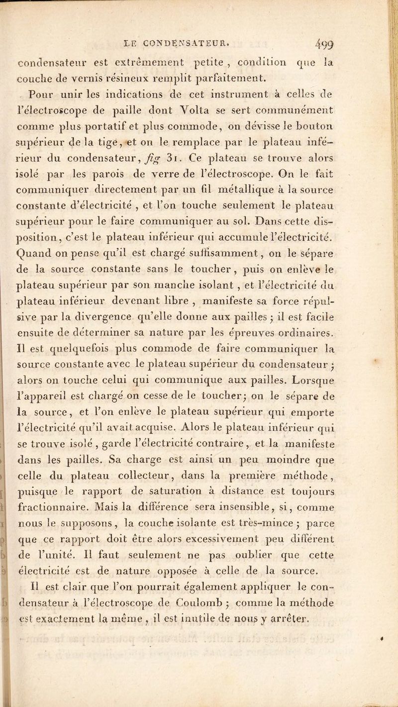 condensateur est extrêmement petite , condition que la couche cle vernis résineux remplit parfaitement. Pour unir les indications de cet instrument à celles de Félectroscope de paille dont Yolta se sert communément comme plus portatif et plus commode, on dévisse le bouton supérieur de la tigé, et on le remplace par le plateau infé- rieur du condensateur, jig 3i. Ce plateau se trouve alors isolé par les parois de verre de Félectroscope. On le fait communiquer directement par un fil métallique à la source constante d’électricité , et l’on touche seulement le plateau supérieur pour le faire communiquer au sol. Dans cette dis» position, c’est le plateau inférieur qui accumule l’électricité. Quand on pense qu’il est chargé suffisamment, on le sépare de la source constante sans le toucher, puis on enlève le plateau supérieur par son manche isolant , et l’électricité du plateau inférieur devenant libre , manifeste sa force répul- sive par la divergence qu’elle donne aux pailles • il est facile ensuite de déterminer sa nature par les épreuves ordinaires. Il est quelquefois plus commode de faire communiquer la source constante avec le plateau supérieur du condensateur alors on touche celui qui communique aux pailles. Lorsque l’appareil est chargé on cesse de le toucher* on le sépare de la source, et l’on enlève le plateau supérieur qui emporte l’électricité qu’il avait acquise. Alors le plateau inférieur qui se trouve isolé , garde l’électricité contraire, et la manifeste dans les pailles. Sa charge est ainsi un peu moindre que celle du plateau collecteur, dans la première méthode, puisque le rapport de saturation à distance est toujours fractionnaire. Mais la différence sera insensible, si, comme nous le supposons, la couche isolante est très-mince • parce que ce rapport doit être alors excessivement peu différent de l’unité. Il faut seulement ne pas oublier que cette électricité est de nature opposée à celle de la source. Il est clair que l’on pourrait également appliquer le con- densateur à Félectroscope de Coulomb j comme la méthode est exactement la même ? il est inutile de nous y arrêter.
