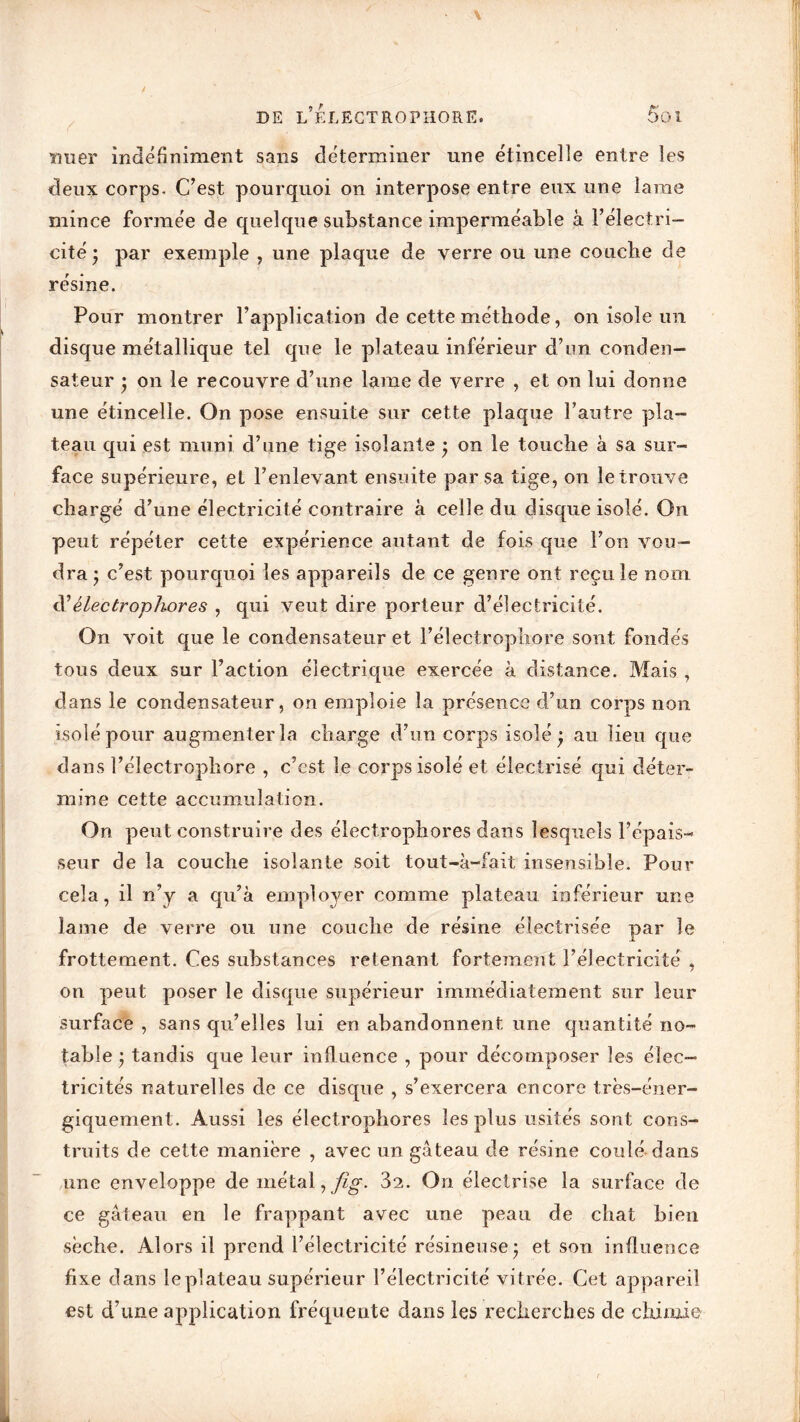 ïiuer indéfiniment sans déterminer une étincelle entre les deux corps. C’est pourquoi on interpose entre eux une lame mince formée de quelque substance imperméable à l’électri- cité* par exemple , une plaque de verre ou une couche de résine. Pour montrer l’application de cette méthode, on isole un disque métallique tel que le plateau inférieur d’un conden- sateur • on le recouvre d’une lame de verre , et on lui donne une étincelle. On pose ensuite sur cette plaque l’antre pla- teau qui est muni d’une tige isolante ; on le touche à sa sur- face supérieure, et l’enlevant ensuite par sa tige, on le trouve chargé d’une électricité contraire à celle du disque isolé. On peut répéter cette expérience autant de fois que l’on vou- dra j c’est pourquoi les appareils de ce genre ont recule nom d’êlectrophores , qui veut dire porteur d’électricité. On voit que le condensateur et l’électrophore sont fondés tous deux sur l’action électrique exercée à distance. Mais , dans le condensateur, on emploie la présence d’un corps non isolé pour augmenter la charge d’un corps isolé ) au lieu que dans l’électrophore , c’est le corps isolé et électrisé qui déter- mine cette accumulation. On peut construire des êlectrophores dans lesquels l’épais- seur de la couche isolante soit tout-à-fait insensible. Pour cela, il n’y a qu’à employer comme plateau inférieur une lame de verre ou une couche de résine électrisée par le frottement. Ces substances retenant fortement l’électricité , on peut poser le disque supérieur immédiatement sur leur surface , sans qu’elles lui en abandonnent une quantité no- table j tandis que leur influence , pour décomposer les élec- tricités naturelles de ce disque , s’exercera encore très-éner- giquement. Aussi les êlectrophores les plus usités sont cons- truits de cette manière , avec un gâteau de résine coulé dans une enveloppe de métal, fig. 32. On électrise la surface de ce gâteau en le frappant avec une peau de chat bien sèche. Alors il prend l’électricité résineuse • et son influence fixe dans le plateau supérieur l’électricité vitrée. Cet appareil est d’une application fréquente dans les recherches de chimie