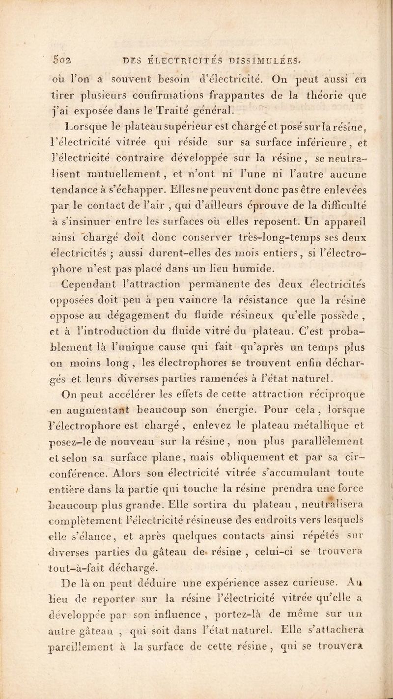 où l’on a souvent besoin d’électricité. On peut aussi en tirer plusieurs confirmations frappantes de la théorie que j’ai exposée dans le Traité général. Lorsque le plateau supérieur est chargé et posé sur la résine} l’électricité vitrée qui réside sur sa surface inférieure, et l’électricité contraire développée sur la résine , se neutra- lisent mutuellement , et n’ont ni l’une ni l’autre aucune tendance à s’échapper. Elles ne peuvent donc pas être enlevées par le contact de l’air , qui d’ailleurs éprouve de la difficulté à s’insinuer entre les surfaces où elles reposent. Un appareil ainsi chargé doit donc conserver trës-iong-ternps ses deux électricités • aussi durent-elles des mois entiers, si l’électro- phore n’est pas placé dans un lieu humide. Cependant l’attraction permanente des deux électricités opposées doit peu à peu vaincre la résistance que la résine oppose au dégagement du fluide résineux qu’elle possède , et à l’introduction du fluide vitré du plateau. C’est proba- blement là l’unique cause qui fait qu’après un temps plus on moins long , les électrophores se trouvent enfin déchar- gés et leurs diverses parties ramenées à l’état naturel. On peut accélérer les effets de celte attraction réciproque en augmentant beaucoup son énergie. Pour cela, lorsque î’électrophore est chargé , enlevez le plateau métallique et posez-le de nouveau sur la résine, non plus parallèlement et selon sa surface plane, mais obliquement et par sa cir- conférence. Alors son électricité vitrée s’accumulant toute entière dans la partie qui touche la résine prendra une force i beaucoup plus grande. Elle sortira du plateau , neutralisera complètement l’électricité résineuse des endroits vers lesquels elle s’élance, et après quelques contacts ainsi répétés sur diverses parties du gâteau de- résine , celui-ci se trouvera tout-à-fait déchargé. De là on peut déduire une expérience assez curieuse. Au lieu de reporter sur la résine l’électricité vitrée qu’elle a développée par son influence , portez-là de meme sur un autre gâteau , qui soit dans l’état naturel. Elle s’attachera pareillement à la surface de cette résine ? qui se trouvera