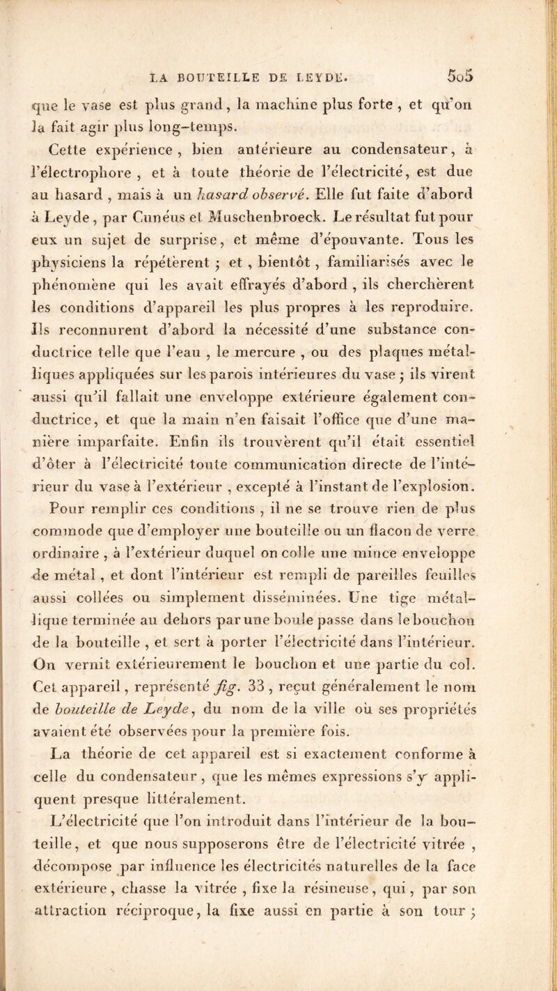 LA BOUTEILLE DE LEYDE. tf 5oi> que le vase est plus grand, la machine plus forte , et qu'on la fait agir plus long-temps. Cette expérience, bien antérieure au condensateur, h l’électrophore , et à toute théorie de l’électricité, est due au hasard , mais à un hasard observé. Elle fut faite d’abord à Leyde , par Cunéus et Muschenbroeck. Le résultat fut pour eux un sujet de surprise, et même d’épouvante. Tous les physiciens la répétèrent • et , bientôt, familiarisés avec le phénomène qui les avait effrayés d’abord , ils cherchèrent les conditions d’appareil les plus propres à les reproduire. Ils reconnurent d’abord la nécessité d’une substance con- ductrice telle que l’eau , le mercure , ou des plaques métal- liques appliquées sur les parois intérieures du vase ; ils virent aussi quhl fallait une enveloppe extérieure également con- ductrice, et que la main n’en faisait l’office que d’une ma- nière imparfaite. Enfin ils trouvèrent qu’il était essentiel d’ôter à l’électricité toute communication directe de l’inté- rieur du vase à l’extérieur , excepté à l’instant de l’explosion. Pour remplir ces conditions , il ne se trouve rien de plus commode que d’employer une bouteille ou un flacon de verre ordinaire , à l’extérieur duquel on colle une mince enveloppe de métal , et dont l’intérieur est rempli de pareilles feuilles aussi collées ou simplement disséminées. Une tige métal- lique terminée au dehors parune boule passe dans lebouchon de la bouteille , et sert à porter l’électricité dans l’intérieur. On vernit extérieurement le bouchon et une partie du col. Cet appareil, représenté jîg. 33 , reçut généralement le nom de bouteille de Leyde, du nom de la ville ou ses propriétés avaient été observées pour la première fois. La théorie de cet appareil est si exactement conforme à celle du condensateur , que les mêmes expressions sV appli- quent presque littéralement. L’électricité que l’on introduit dans l’intérieur de la bou- teille, et que nous supposerons être de l’électricité vitrée , décompose par influence les électricités naturelles de la face extérieure, chasse la vitrée , fixe la résineuse, qui, par son attraction réciproque, la fixe aussi en partie à son tour;