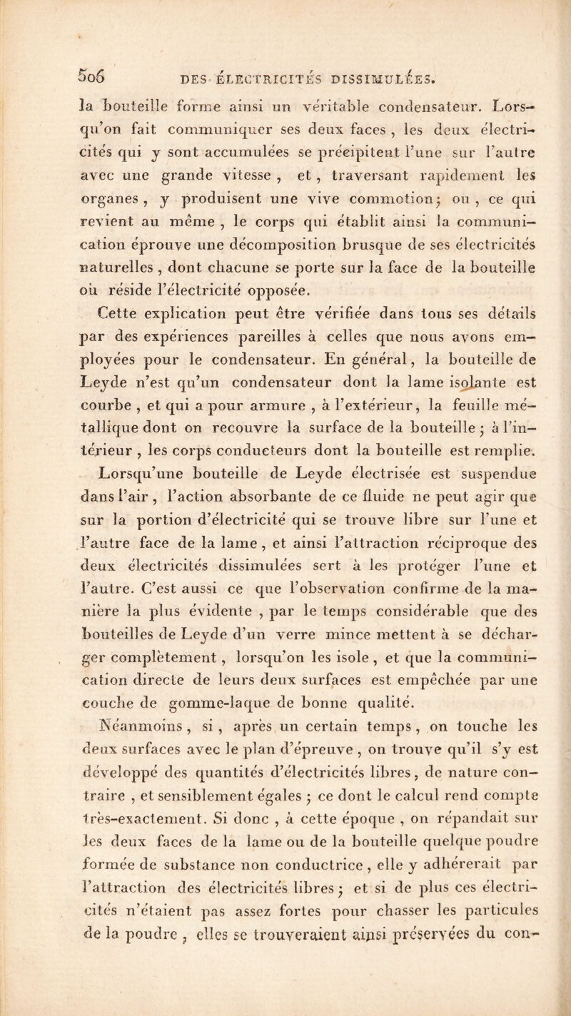 la bouteille forme ainsi un véritable condensateur. Lors- qu’on fait communiquer ses deux faces , les deux électri- cités qui y sont accumulées se précipitent l’une sur l’autre avec une grande vitesse , et , traversant rapidement les organes , y produisent une vive commotion • ou , ce qui revient au meme , le corps qui établit ainsi la communi- cation éprouve une décomposition brusque de ses électricités naturelles , dont chacune se porte sur la face de la bouteille oii réside l’électricité opposée. Cette explication peut être vérifiée dans tous ses détails par des expériences pareilles à celles que nous ayons em- ployées pour le condensateur. En général, la bouteille de Leyde n’est qu’un condensateur dont la lame isolante est courbe , et qui a pour armure , à l’extérieur, la feuille mé- tallique dont on recouvre la surface de la bouteille • à l’in- térieur , les corps conducteurs dont la bouteille est remplie. Lorsqu’une bouteille de Leyde électrisée est suspendue dans l’air, l’action absorbante de ce fluide ne peut agir que sur la portion d’électricité qui se trouve libre sur l’une et l’autre face de la lame, et ainsi l’attraction réciproque des deux électricités dissimulées sert à les protéger l’une et l’autre. C’est aussi ce que l’observation confirme de la ma- nière la plus évidente , par le temps considérable que des bouteilles de Leyde d’un verre mince mettent à se déchar- ger complètement, lorsqu’on les isole , et que la communi- cation directe de leurs deux surfaces est empêchée par une couche de gomme-laque de bonne qualité. Néanmoins , si , après un certain temps , on touche les deux surfaces avec le plan d’épreuve , on trouve qu’il s’y est développé des quantités d’électricités libres, de nature con- traire , et sensiblement égales • ce dont le calcul rend compte très-exactement. Si donc , à cette époque , on répandait sur les deux faces de la lame ou de la bouteille quelque poudre formée de substance non conductrice , elle y adhérerait par l’attraction des électricités libres • et si de plus ces électri- cités n’étaient pas assez fortes pour chasser les particules de la poudre ? elles se trouveraient aipsi préservées du con-