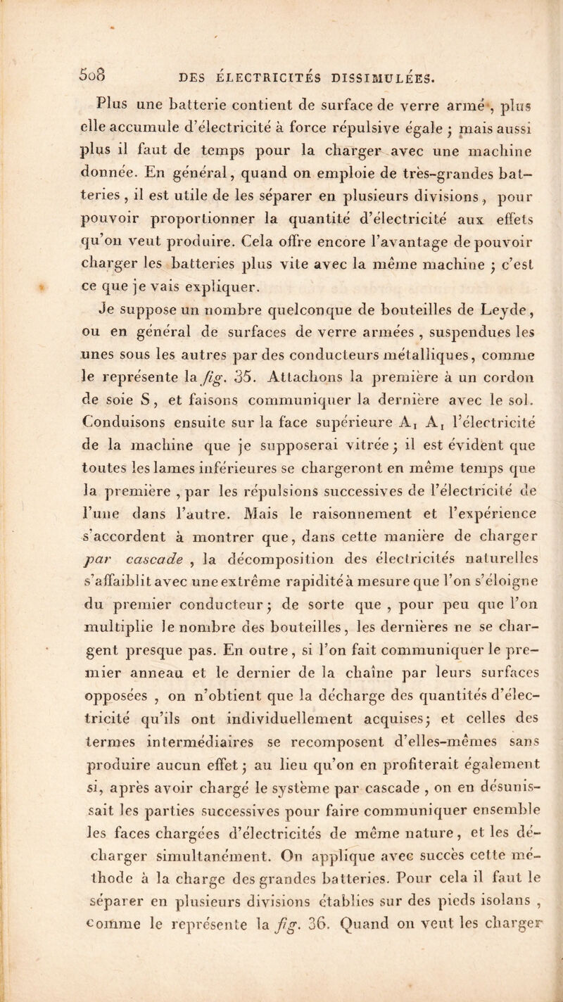 Plus une batterie contient de surface de verre arme , plus elle accumule d’électricité à force répulsive égale j mais aussi plus il faut de temps pour la charger avec une machine donnée. En général, quand on emploie de très-grandes bat- teries , il est utile de les séparer en plusieurs divisions, pour pouvoir proportionner la quantité d’électricité aux effets qu’on veut produire. Cela offre encore l’avantage de pouvoir charger les batteries plus vite avec la même machine ; c’est ce que je vais expliquer. Je suppose un nombre quelconque de bouteilles de Leyde, ou en général de surfaces de verre armées , suspendues les unes sous les autres par des conducteurs métalliques, comme le représente la Jig. 35. Attachons la première à un cordon de soie S, et faisons communiquer la dernière avec le soi. Conduisons ensuite sur la face supérieure Aj A, l’électricité de la machine que je supposerai vitrée ) il est évident que toutes les lames inférieures se chargeront en même temps que la première , par les répulsions successives de l’électricité de l’une dans l’autre. Mais le raisonnement et l’expérience s’accordent à montrer que, dans cette manière de charger par cascade , la décomposition des électricités naturelles s’affaiblit avec uneextrême rapiditéà mesure que l’on s’éloigne du premier conducteur* de sorte que , pour peu que l’on multiplie le nombre des bouteilles, les dernières ne se char- gent presque pas. En outre, si l’on fait communiquer le pre- mier anneau et le dernier de la chaîne par leurs surfaces opposées , on n’obtient que la décharge des quantités d’élec- tricité qu’ils ont individuellement acquises* et celles des termes intermédiaires se recomposent d’elles-mêmes sans produire aucun effet* au lieu qu’on en profiterait également si, après avoir chargé le système par cascade , on en désunis- sait les parties successives pour faire communiquer ensemble les faces chargées d’électricités de même nature, et les dé- charger simultanément. On applique avec succès cette mé- thode à la charge des grandes batteries. Pour cela il faut le séparer en plusieurs divisions établies sur des pieds isolans , comme le représente la flg. 36. Quand on veut les charger