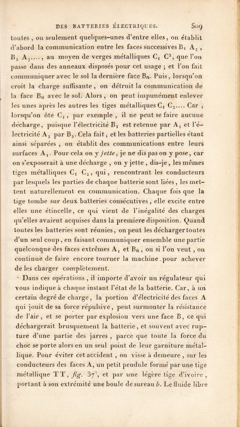 DES BATTERIES ÉLECTRIQUES» 5ü(J toutes , ou seulement quelques-unes d’entre elles, on établit d’abord la communication entre les faces successives Bi A, , B, Ar..., au moyen de verges métalliques Ci C2, que Fou passe dans des anneaux disposés pour cet usage ; et Fou fait communiquer avec le sol la dernière face B«. Puis, lorsqu’on croit la charge suffisante , on détruit la communication de la face Bn avec le sol. Alors , on peut impunément enlever les unes après les autres les tiges métalliques Ct C2— Car , lorsqu’on ôte C! , par exemple , il ne peut se faire aucune décharge, puisque l’électricité B! est retenue par A! et l’é- lectricité A2 par B2. Cela fait, et les batteries partielles étant ainsi séparées , on établit des communications entre leurs surfaces AI. Pour cela on y jette, je ne dis pas on y pose, car on s’exposerait à une décharge , on y jette , dis-je , les memes tiges métalliques Ct C2, qui, rencontrant les conducteurs par lesquels les parties de chaque batterie sont liées , les met- tent naturellement en communication. Chaque fois que la tige tombe sur deux batteries consécutives , elle excite entre elles une étincelle, ce qui vient de l’inégalité des charges qu’elles avaient acquises dans la première disposition. Quand toutes les batteries sont réunies, on peut les décharger toutes d’un seul coup, en faisant communiquer ensemble une partie quelconque des faces extrêmes Aj^ et Bn, ou si l’on veut , on continue de faire encore tourner la machine pour achever de les charger complètement. Dans ces opérations , il importe d’avoir un régulateur qui vous indique à chaque instant l’état de la batterie. Car, à un certain degré de charge , la portion d’électricité des faces A qui jouit de sa force répulsive, peut surmonter la résistance de l’air, et se porter par explosion vers une face B, ce qui déchargerait brusquement la batterie, et souvent avec rup- ture d’une partie des jarres , parce que toute la force du choc se porte alors en un seul point de leur garniture métal- lique. Pour éviter cet accident , on visse à demeure , sur les conducteurs des faces A, un petit pendule formé par une tige métallique TT, fig. 87 , et par une légère tige d’ivoire , portant à son extrémité une boule de sureau b. Le fluide libre