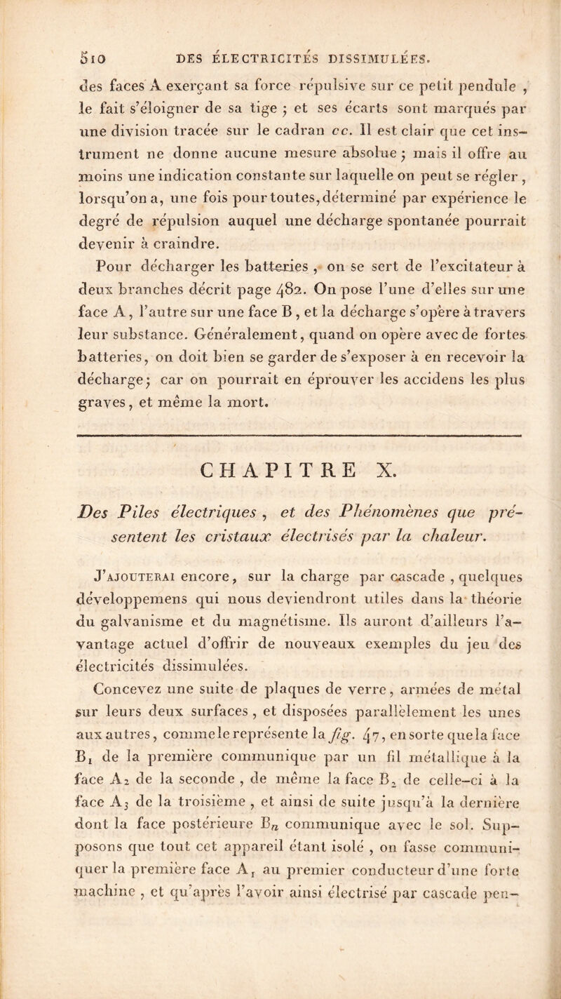«les faces A exerçant sa force répulsive sur ce petit pendule , le fait s’éloigner de sa tige ; et ses écarts sont marqués par une division tracée sur le cadran cc. Il est clair que cet ins- trument ne donne aucune mesure absolue • mais il offre au moins une indication constante sur laquelle on peut se régler , lorsqu’on a, une fois pour toutes, déterminé par expérience le degré de répulsion auquel une décharge spontanée pourrait devenir à craindre. Pour décharger les batteries , on se sert de l’excitateur à deux branches décrit page 482. On pose l’une d’elles sur une face A, l’autre sur une face B , et la décharge s’opère à travers leur substance. Généralement, quand on opère avec de fortes batteries, on doit bien se garder de s’exposer à en recevoir la déchargej car on pourrait en éprouver les accidens les plus graves, et meme la mort. CHAPITRE X. Des Piles électriques , et des Phénomènes que pré- sentent les cristaux électrisés par la chaleur. J’ajouterai encore, sur la charge par cascade , quelques développemens qui nous deviendront utiles dans la théorie du galvanisme et du magnétisme. Ils auront d’ailleurs l’a- vantage actuel d’offrir de nouveaux exemples du jeu des électricités dissimulées. Concevez une suite de plaques de verre, armées de métal sur leurs deux surfaces , et disposées parallèlement les unes aux autres, coinmele représente la J/g. 4?, en sorte que la face Bï de la première communique par un fil métallique à la face A2 de la seconde , de même la face B2 de celle-ci à la face Aj de la troisième , et ainsi de suite jusqu’à la dernière dont la face postérieure Bn communique avec le sol. Sup- posons que tout cet appareil étant isolé , on fasse communi- quer la première face A, au premier conducteur d’une forte machine , et qu’après l’avoir ainsi électrisé par cascade peu-
