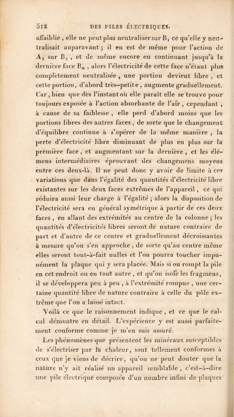 affaiblie , elle ne peut plus neutraliser sur B, ce qu’elle y neu^» tralisait auparavant • il en est de même pour Faction de A 2 sur Bz , et de même encore en continuant jusqu’à la dernière face Bn , alors l’électricité de cette face n’étant plus complètement neutralisée , une portion devient libre , et cette portion, d’abord très-petite , augmente graduellement. Car, bien que dès l’instant où elle paraît elle se trouve pour toujours exposée à l’action absorbante de l’air , cependant , à cause de sa faiblesse , elle perd d’abord moins que les portions libres des autres faces , de sorte que le changement d’équilibre continue à s’opérer de la même manière , la perte d’électricité libre diminuant de plus en plus sur la première face , et augmentant sur la dernière , et les élé— mens intermédiaires éprouvant des cliangemens moyens entre ces deux-là. Il ne peut donc y avoir de limite à ces variations que dans l’égalité des quantités d’électricité libre existantes sur les deux faces extrêmes de l’appareil, ce qui réduira aussi leur charge à l’égalité j alors la disposition de l’électricité sera en général symétrique à partir de ces deux faces , en allant des extrémités au centre de la colonne • les quantités d’électricités libres seront de nature contraire de part et d’autre de ce centre et graduellement décroissantes à mesure qu’on s’en approche , de sorte qu’au centre même elles seront tout-à-fait nulles et l’on pourra toucher impu- nément la plaque qui y sera placée. Mais si on rompt la pile en cet endroit ou en tout autre , et qu’on isole les fragmens, il se développera peu à peu , à l’extrémité rompue , une cer- taine quantité libre de nature contraire à celle du pôle ex- trême que l’on a laissé intact. Yoilà ce que le raisonnement indique , et ce que le cal- cul démontre en détail. L’expérience y est aussi parfaite- ment conforme comme je m’en suis assuré. Les phénomènes que présentent les minéraux susceptibles de s’électriser par l'a chaleur, sont tellement conformes à ceux que je viens de décrire, qu’on ne peut douter que la nature n’y ait réalisé un appareil semblable , c’est-à-dire une pile électrique composée d’un nombre infini de plaques