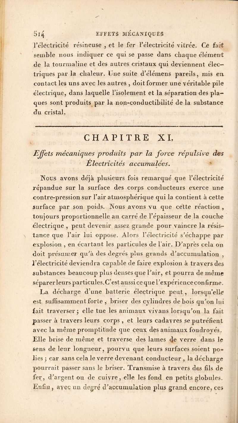 Si4 EFFETS mécaniques l’électricité résineuse , et le fer l’électricité vitrée. Cê fait semble nous indiquer ce qui se passe dans chaque élément de la tourmaline et des autres cristaux qui deviennent élec- triques par la chaleur. Une suite d’élémens pareils, mis en contact les uns avec les autres , doit former une véritable pile électrique, dans laquelle l’isolement et la séparation des pla- ques sont produits par la non-conductibilité de la substance «du cristal. CHAPITRE XI. Effets mécaniques produits par la force répulsive des Électricités accumulées. Nous avons déjà plusieurs fois remarqué que l’électricité répandue sur la surface des corps conducteurs exerce une contre-pression sur l’air atmosphérique qui la contient à cette surface par son poids. Nous avons vu que cette réaction , toujours proportionnelle au carré de l’épaisseur de la couche électrique , peut devenir assez grande pour vaincre la résis- tance que l’air lui oppose. Alors l’électricité s’échappe par explosion , en écartant les particules de l’air. D’après cela on doit présumer qu’à des degrés plus grands d’accumulation , l’électricité deviendra capable de faire explosion à travers des substances beaucoup plus denses que l’air, et pourra de meme séparer leurs particules. C’est aussi ce que l’expérience confirme. La décharge d’une batterie électrique peut , lorsqu’elle est suffisamment forte , briser des cylindres de bois qu’on lui fait traverser^ elle tue les animaux vivans lorsqu’on la fait passer à travers leurs corps , et leurs cadavres se putréfient avec la même promptitude que ceux des animaux foudroyés. Elle brise de même et traverse des lames de verre dans le sens de leur longueur, pourvu que leurs surfaces soient po- lies } car sans cela le verre devenant conducteur , la décharge pourrait passer sans le briser. Transmise à travers des fils de fer, d’argent ou de cuivre, elle les fond en petits globules. Enfin, avec un degré d’accumulation plus grand encore, ces