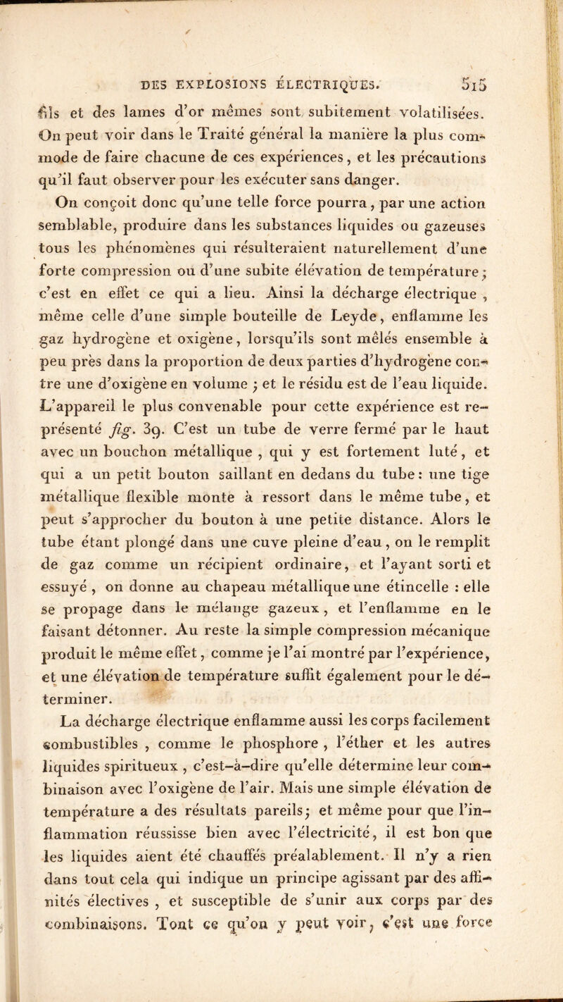 / DES EXPLOSIONS ELECTRIQUES. 5l5 êls et des lames d’or mêmes sont subitement volatilisées. On peut voir dans le Traité général la manière la plus comj- mode de faire chacune de ces expériences, et les précautions qu’il faut observer pour les exécuter sans danger. On conçoit donc qu’une telle force pourra, par une action semblable, produire dans les substances liquides ou gazeuses tous les phénomènes qui résulteraient naturellement d’une forte compression ou d’une subite élévation de température; c’est en effet ce qui a lieu. Ainsi la décharge électrique , même celle d’une simple bouteille de Leyde, enflamme les gaz hydrogène et oxigène, lorsqu’ils sont mêlés ensemble à peu près dans la proportion de deux parties d’hydrogène con»> tre une d’oxigène en volume ) et le résidu est de l’eau liquide. L’appareil le plus convenable pour cette expérience est re- présenté fîg. 3q. C’est, un tube de verre fermé par le haut avec un bouchon métallique , qui y est fortement luté, et qui a un petit bouton saillant en dedans du tube: une tige métallique flexible monte à ressort dans le même tube, et peut s’approcher du bouton à une petite distance. Alors le tube étant plongé dans une cuve pleine d’eau, on le remplit de gaz comme un récipient ordinaire, et l’ayant sorti et essuyé , on donne au chapeau métallique une étincelle : elle se propage dans le mélange gazeux , et l’enflamme en le faisant détonner. Au reste la simple compression mécanique produit le même effet, comme je l’ai montré par l’expérience, et une élévation de température suffit également pour le dé- terminer. La décharge électrique enflamme aussi les corps facilement combustibles , comme le phosphore , l’éther et les autres liquides spiritueux , c’est-à-dire qu’elle détermine leur com- binaison avec l’oxigène de l’air. Mais une simple élévation de température a des résultats pareils ; et même pour que l’in- flammation réussisse bien avec l’électricité, il est bon que les liquides aient été chauffés préalablement. Il n’y a rien dans tout cela qui indique un principe agissant par des affi- nités électives , et susceptible de s’unir aux corps par des combinaisons. Tout ce qu’on y peut voir ? ç’çst une force