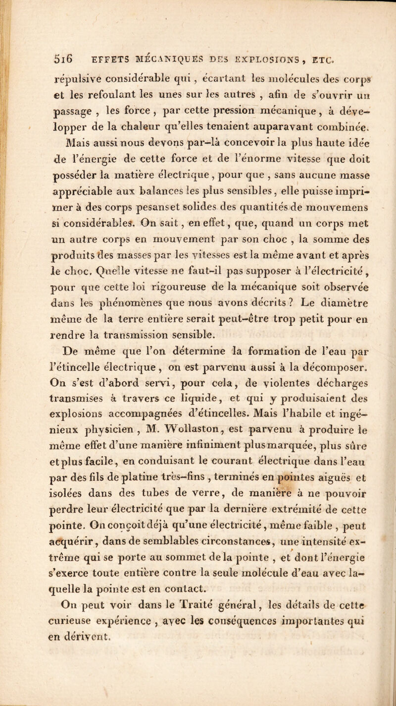répulsive considérable qui, écartant les molécules des corps et les refoulant les unes sur les autres , afin de s’ouvrir un passage , les force , par cette pression mécanique, à déve- lopper de la chaleur qu’elles tenaient auparavant combinée. Mais aussi nous devons par-là concevoir la plus haute idée de l’énergie de cette force et de l’énorme vitesse que doit posséder la matière électrique, pour que , sans aucune masse appréciable aux balances les plus sensibles, elle puisse impri- mer à des corps pesanset solides des quantités de mouvemens si considérables. On sait, en effet, que, quand un corps met un autre corps en mouvement par son choc , la somme des produits des masses par les vitesses est la même avant et après le choc. Quelle vitesse ne faut-il pas supposer à l’électricité, pour que cette loi rigoureuse de la mécanique soit observée dans les phénomènes que nous avons décrits ? Le diamètre même de la terre entière serait peut-être trop petit pour en rendre la transmission sensible. De même que l’on détermine la formation de l’eau par l’étincelle électrique , on est parvenu aussi à la décomposer. On s’est d’abord servi, pour cela, de violentes décharges transmises à travers ce liquide, et qui y produisaient des explosions accompagnées d’étincelles. Mais l’habile et ingé- nieux physicien , M. W ollaston, est parvenu à produire le même effet d’une manière infiniment plus marquée, plus sûre et plus facile, en conduisant le courant électrique dans l’eau par des fils de platine très-fins , terminés en pointes aiguës et isolées dans des tubes de verre, de manière à ne pouvoir perdre leur électricité que par la dernière extrémité de cette pointe. Onconçoitdéjà qu’une électricité, même faible , peut acquérir, dans de semblables circonstances, une intensité ex- trême qui se porte au sommet delà pointe , et dont l’énergie s’exerce toute entière contre la seule molécule d’eau avec la- quelle la pointe est en contact. On peut voir dans le Traité général, les détails de cette curieuse expérience , avec les conséquences importantes qui en dérivent. t